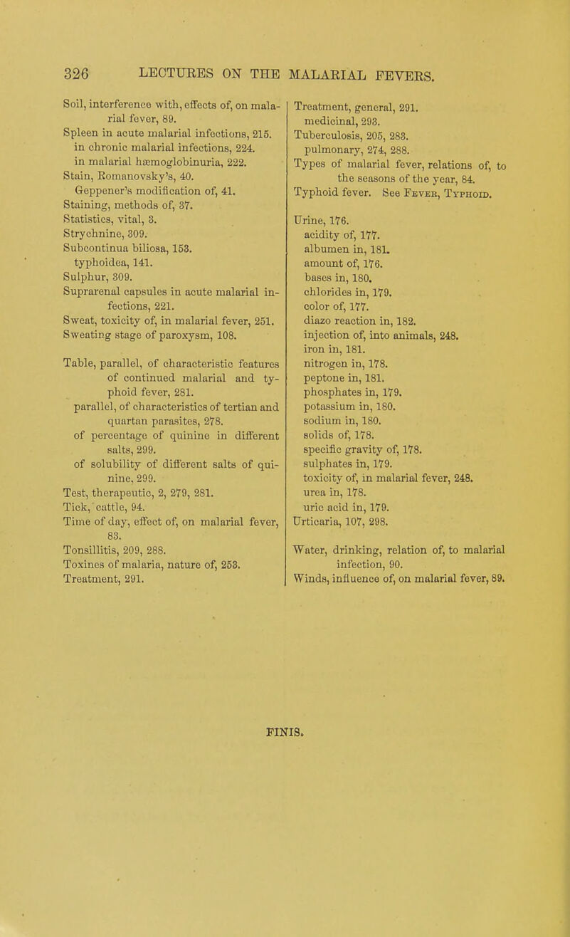 Soil, interference with, effects of, on mala- rial fever, 89. Spleen in acute malarial infections, 215. in chronic malarial infections, 224. in malarial ha;moglobinuria, 222. Stain, Komanovsky's, 40. Geppener's modification of, 41. Staining, methods of, 37. Statistics, vital, 3. Strychnine, 309. Subcontinua biliosa, 153. typhoidea, 141. Sulphur, 309. Suprarenal capsules in acute malarial in- fections, 221. Sweat, toxicity of, in malarial fever, 251. Sweating stage of paroxysm, 108. Table, parallel, of characteristic features of continued malarial and ty- phoid fever, 281. parallel, of characteristics of tertian and quartan parasites, 278. of percentage of quinine in different salts, 299. of solubility of different salts of qui- nine, 299. Test, therapeutic, 2, 279, 281. Tick, cattle, 94. Time of day, effect of, on malarial fever, 83. Tonsillitis, 209, 288. Toxines of malaria, nature of, 253. Treatment, 291. Treatment, general, 291. medicinal, 293. Tuberculosis, 205, 283. pulmonary, 274, 288. Types of malarial fever, relations of, to the seasons of the year, 84. Typhoid fever. See Fevek, Typhoid. Urine, 176. acidity of, 177. albumen in, 181. amount of, 176. bases in, 180. chlorides in, 179. color of, 177. diazo reaction in, 182. injection of, into animals, 248. iron in, 181. nitrogen in, 178. peptone in, 181. phosphates in, 179. potassium in, 180. sodium in, 180. solids of, 178. specific gravity of, 178. sulphates in, 179. toxicity of, in malarial fever, 248. urea in, 178. uric acid in, 179. Urticaria, 107, 298. Water, drinking, relation of, to malarial infection, 90. Winds, influence of, on malarial fever, 89. FINIS.