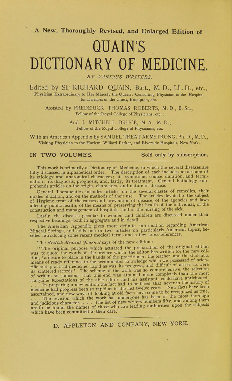 A New, Thoroughly Revised, and Enlarged Edition of QUAIN'S DICTIONARY OF MEDICINE. BY VARIOUS WRITERS. Edited by Sir RICHARD QUAIN, Bart, M. D., LL. D., etc., Physician Extraordinary to Her Majesty the Queen; Consulting Physician to the Hospital for Diseases of the Chest, Brampton, etc. Assisted by FREDERICK THOMAS ROBERTS, M. D., B. Sc., Fellow of the Royal College of Physicians, etc.; And J. MITCHELL BRUCE, M.A., M. D., Fellow of the Royal College of Physicians, etc. With an American Appendix by SAMUEL TREAT ARMSTRONG, Ph. D., M. D., Visiting Physician to the Harlem, Willard Parker, and Riverside Hospitals, New York. IN TWO VOLUMES. Sold only by subscription. This work is primarily a Dictionary of Medicine, in which the several diseases are fully discussed in alphabetical order. The description of each includes an account of its etiology and anatomical characters; its symptoms, course, duration, and termi- nation ; its diagnosis, prognosis, and, lastly, its treatment. General Pathology com- prehends articles on the origin, characters, and nature of disease. General Therapeutics includes articles on the several classes of remedies, their modes of action, and on the methods of their use. The articles devoted to the subject of Hygiene treat of the causes and prevention of disease, of the agencies and laws affecting public health, of the means of preserving the health of the individual, of the construction and management of hospitals, and of the nursing of the sick. Lastly, the diseases peculiar to women and children are discussed under their respective headings, both in aggregate and in detail. The American Appendix gives more definite information regarding American Mineral Springs, and adds one or two articles on particularly American topics, be- sides introducing some recent medical terms and a few cross-references. The British Medical Journal says of the new edition : The original purpose which actuated the preparation of the original edition was, to quote the words of the preface which the editor has written for the new edi- tion, 'a desire to place in the hands of the practitioner, the teacher, and the student a means of ready reference to the accumulated knowledge which we possessed ot scien- tific and practical medicine, rapid as was its progress, and difficult of access as were its scattered records.' The scheme of the work was so comprehensive the selection of writers so judicious, that this end was attained more completely than the most sanguine expectations of the able editor and his assistants could have anticipated . . In preparing a new edition the fact had to be faced that never m the history of medicine had progress been so rapid as in the last twelve years. New facts have been ascertained, and new ways of looking at old facts have come to be ^cognizedas^true ... The revision which the work has undergone has been of the mo/t ™°XF* and judicious character The list of new writers numbers fifty and among them are to be found the names of those who are leading authorities upon the subjects which have been committed to their care.