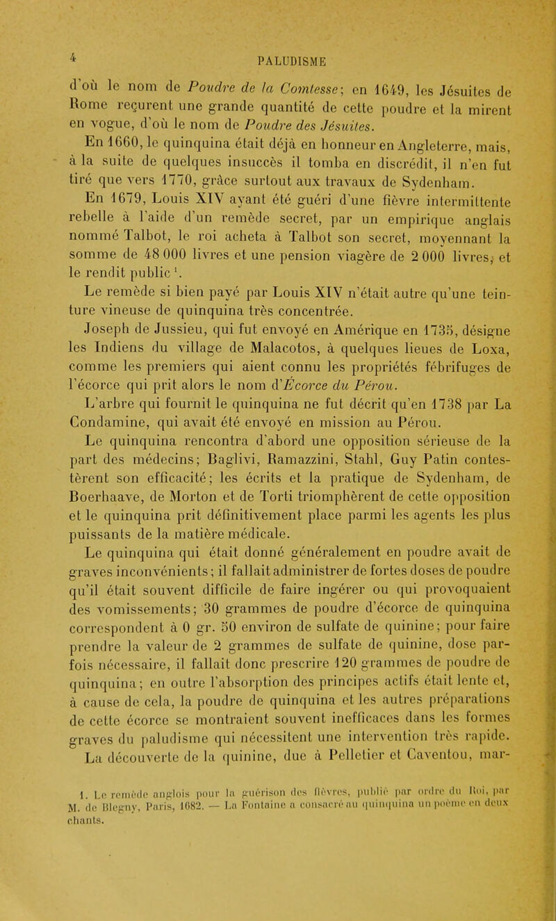 d'où le nom de Poudre de la Comtesse; en 1649, les Jésuites de Rome reçurent une grande quantité de cette poudre et la mirent en vogue, d'où le nom de Poudre des Jésuites. En 1660, le quinquina était déjà en honneur en Angleterre, mais, à la suite de quelques insuccès il tomba en discrédit, il n'en fut tiré que vers 1770, grâce surtout aux travaux de Sydenham. En 1679, Louis XIV ayant été guéri d'une fièvre intermittente rebelle à l'aide d'un remède secret, par un empirique anglais nommé Talbot, le roi acheta à Talbot son secret, moyennant la somme de 48 000 livres et une pension viagère de 2 000 livres, et le rendit publicl. Le remède si bien payé par Louis XIV n'était autre qu'une tein- ture vineuse de quinquina très concentrée. Joseph de Jussieu, qui fut envoyé en Amérique en 1735, désigne les Indiens du village de Malacotos, à quelques lieues de Loxa, comme les premiers qui aient connu les propriétés fébrifuges de l'écorce qui prit alors le nom d'Écorce du Pérou. L'arbre qui fournit le quinquina ne fut décrit qu'en 1738 par La Condamine, qui avait été envoyé en mission au Pérou. Le quinquina rencontra d'abord une opposition sérieuse de la part des médecins; Baglivi, Ramazzini, Stahl, Guy Patin contes- tèrent son efficacité; les écrits et la pratique de Sydenham, de Boerhaave, de Morton et de Torti triomphèrent de cette opposition et le quinquina prit définitivement place parmi les agents les plus puissants de la matière médicale. Le quinquina qui était donné généralement en poudre avait de graves inconvénients ; il fallait administrer de fortes doses de poudre qu'il était souvent difficile de faire ingérer ou qui provoquaient des vomissements; 30 grammes de poudre d'écorce de quinquina correspondent à 0 gr. 50 environ de sulfate de quinine; pour faire prendre la valeur de 2 grammes de sulfate de quinine, dose par- fois nécessaire, il fallait donc prescrire 120 grammes de poudre de quinquina; en outre l'absorption des principes actifs étail lente cl, à cause de cela, la poudre de quinquina et les autres préparations de cette écorce se montraient souvent inefficaces dans les formes graves du paludisme qui nécessitent une intervention très rapide. La découverte de la quinine, duc à Pelletier el Caventou, mar- 1. Le remède anglois pour lu guérison des lièvres, publié par ordre du Uni, par M. de BÎegny, Paris, 1082. — La Fontaine a consacré au quinquina un poème en deux chants.