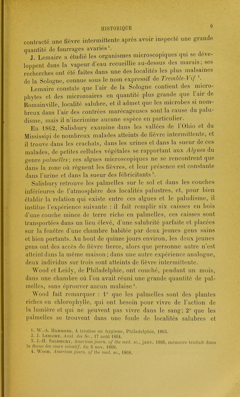 contracté une fièvre intermittente après avoir inspecté une grande quantité de fourrages avariés1. J Lemaire a étudié les organismes microscopiques qui se déve- loppent dans la vapeur d'eau recueillie au-dessus des marais; ses recherches ont été faites dans une des localités les plus malsaines de la Sologne, connue sous le nom expressif de Tremble-Vif \ Lemaire constate que l'air de la Sologne contient des micro- phytes et des microzoaires en quantité plus grande que l'air de Romainville, localité salubre, et il admet que les microbes si nom- breux dans l'air des contrées marécageuses sont la cause du palu- disme, mais il n'incrimine aucune espèce en particulier. En 1862, Salisbury examine dans les vallées de l'Ohio et du Mississipi de nombreux malades atteints de fièvre intermittente, et il trouve dans les crachats, dans les urines et dans la sueur de ces malades, de petites cellules végétales se rapportant aux Algues du genre jmlmelles ; ces algues microscopiques ne se rencontrent que dans la zone où régnent les fièvres, et leur présence est constante dans l'urine et dans la sueur des fébricitants \ Salisbury retrouve les palmelles sur le sol et dans les couches inférieures de l'atmosphère des localités palustres, et. pour bien établir la relation qui existe entre ces algues et le paludisme, il institue l'expérience suivante : il fait remplir six caisses en bois d'une couche mince de terre riche en palmelles, ces caisses sont transportées dans un lieu élevé, d'une salubrité parfaite et placées sur la fenêtre d'une chambre habitée par deux jeunes gens sains et bien portants. Au bout de quinze jours environ, les doux jeunes gens ont des accès de fièvre tierce, alors que personne autre n'est atteint dans la même maison; dans une autre expérience analogue, deux individus sur trois sont atteints de fièvre intermittente. Wood et Leidy, de Philadelphie, ont couché, pendant un mois, dans une chambre où l'on avait réuni une grande quantité de pal- melles, sans éprouver aucun malaise'. Wood fait remarquer : 1° que les palmelles sont des plantes riches en chlorophylle, qui ont besoin pour vivre de l'action de La lumière et qui ne peuvent pas vivre dans le sang; 2° que les palmelles se trouvent dans une foule de localités salubres et 1. W.-A. Hammohd, A treatise on hygiène, Philadelphie, 1803. 2. .1. Lemaire, icad des Se, 17 août 1864. 3. .1.-11. Salisbury, imerican journ. of tlie med. se, janv. 1866, mémoire traduit dans lo Revuedes cours scientif. du (i nov. ISO!). 4. Wood, Imerican journ. of the med. .st., 1808.