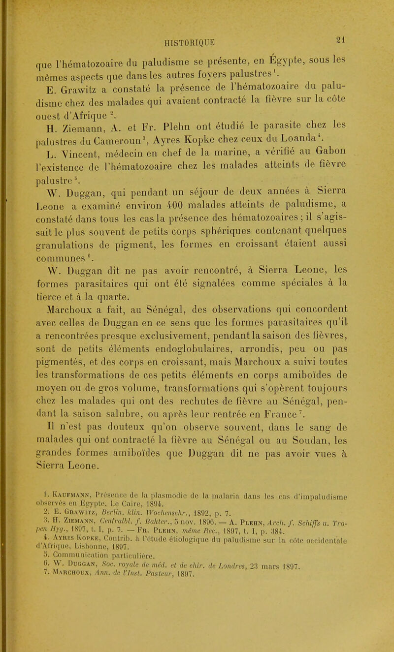 que l'hématozoaire du paludisme se présente, en Égypte, sous les mêmes aspects que dans les autres foyers palustres1. E. Grawitz a constaté la présence de l'hématozoaire du palu- disme chez des malades qui avaient contracté la fièvre sur la côte ouest d'Afrique 2. H. Ziemann, A. et Fr. Plehn ont étudié le parasite chez les palustres du Cameroun3, Ayres Kopke chez ceux du Loanda4. L. Vincent, médecin en chef de la marine, a vérifié au Gabon l'existence de l'hématozoaire chez les malades atteints de fièvre palustres. W. Duggan, qui pendant un séjour de deux années à Sierra Leone a examiné environ 400 malades atteints de paludisme, a constaté dans tous les cas la présence des hématozoaires ; il s'agis- sait le plus souvent de petits corps sphériques contenant quelques granulations de pigment, les formes en croissant étaient aussi communes °. VV. Duggan dit ne pas avoir rencontré, à Sierra Leone, les formes parasitaires qui ont été signalées comme spéciales à la tierce et à la quarte. Marchoux a fait, au Sénégal, des observations qui concordent avec celles de Duggan en ce sens que les formes parasitaires qu'il a rencontrées presque exclusivement, pendant la saison des fièvres, sont de petits éléments endoglobulaires, arrondis, peu ou pas pigmentés, et des corps en croissant, mais Marchoux a suivi toutes les transformations de ces petits éléments en corps amiboïdes de moyen ou de gros volume, transformations qui s'opèrent toujours chez les malades qui ont des rechutes de fièvre au Sénégal, pen- dant la saison salubre, ou après leur rentrée en France7. Il n'est pas douteux qu'on observe souvent, dans le sang de malades qui ont contracté la fièvre au Sénégal ou au Soudan, les grandes formes amiboïdes que Duggan dit ne pas avoir vues à Sierra Leone. I. Kaufmann, Présence de la plasmodie de la malaria dans les cas d'impaludisme observés en Egypte, Le Caire, 1804. 2. E. Grawitz, Berlin, lelin. [Vochenschr,, 1892, p. 7. 3. H. Ziemann, Cenfralbl. f. Baktcr., S nov. 1896. — A. Plehn, Arch. f. Schiffs u. Tro- pen Hyg., 1807, t. I, p. 7. — Fn. Plehn, même Rec, 1807, t. I, p. 384. 4. Anus Kopke, Contrib. à l'étude étiologique du paludisme sur la côte occidentale il Afrique, Lisbonne, 1807. 5. Communication particulière. 0. W. Duggan, Soc. royale de méd. et de ckir. de Londres, 2-) mars 1807