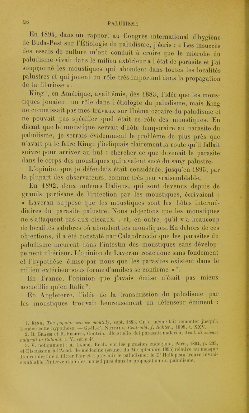 En 1894, dans un rapport au Congrès international d'hygiène de Buda-Pest sur l'Etiologie du paludisme, j'écris : « Les insuccès des essais de culture m'ont conduit à croire que le microbe du paludisme vivait dans le milieu extérieur à l'état de parasite et j'ai soupçonné les moustiques qui abondent dans toutes les localités palustres et qui jouent un rôle très important dans la propagation de la filariose ». King1, en Amérique, avait émis, dès 1883, l'idée que les mous- tiques jouaient un rôle dans 1 etiologie du paludisme, mais King ne connaissait pas mes travaux sur l'hématozoaire du paludisme et ne pouvait pas spécifier quel était ce rôle des moustiques. En disant que le moustique servait d'hôte temporaire au parasite du paludisme, je serrais évidemment le problème de plus près que n'avait pu le faire King; j'indiquais clairement la route qu'il fallait suivre pour arriver au but : chercher ce que devenait le parasite dans le corps des moustiques qui avaient sucé du sang palustre. L'opinion que je défendais était considérée, jusqu'en 1895, par la plupart des observateurs, comme très peu vraisemblable. En 1892, deux auteurs Italiens, qui sont devenus depuis de grands partisans de l'infection par les moustiques, écrivaient : « Laveran suppose que les moustiques sont les hôtes intermé- diaires du parasite palustre. Nous objectons que les moustiques ne s'attaquent pas aux oiseaux... et, en outre, qu'il y a beaucoup de localités salubres où abondent les moustiques. En dehors de ces objections, il a été constaté par Calandruccio que les parasites du paludisme meurent dans l'intestin des moustiques sans dévelop- pement ultérieur. L'opinion de Laveran reste donc sans fondement et l'hypothèse émise par nous que les parasites existent dans le milieu extérieur sous forme d'amibes se confirme » s. En France, l'opinion que j'avais émise n'était pas mieux accueillie qu'en Italie3. En Angleterre, l'idée de la transmission du paludisme par les moustiques trouvait heureusement un défenseur éminent : 1. King. The popular science monlhly, sept. 188:). On a même fait remonter jusqu'à Lanoisi celle hypothèse. — G.-II.-K. Nottàll, Centralbl.f. Bakten, 1809, l. XXV. 2. 13. Grassi et H. Pblbtti, Contrit, allô studio (Ici parassiti malarici, Acad. di scieme nalurali in Catania, t. V, série 4e. 3. V. notamment : A. Labbé, Rech. sur les parasites endoglob., Paris, 180*, p. 233, et Discussion à l'Acacl. de médecine (séance du 2i septembre I808)felative au inas.pi.' Henrol destine à filtrer l'air cl à prévenir le paludisme; le Dr llallopeau trouve invrai- semblable l'intervention des moustiques dans la propagation du paludisme.