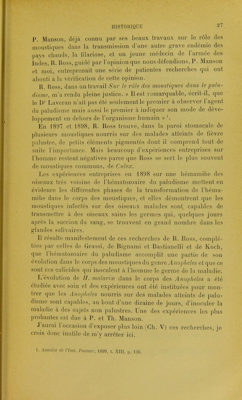 P. Manson, déjà connu par ses beaux travaux sur le rôle des moustiques dans la transmission d'une autre grave endémie des pays chauds, la filariose, et un jeune médecin de l'armée des Indes, R. Ross, guidé par l'opinion que nous défendions, P. Manson et moi, entreprenait une série de patientes recherches qui ont abouti à la vérification de cette opinion. R. Ross, dans un travail Sur le rôle des moustiques dans le palu- disme, m'a rendu pleine justice. « Il est remarquable, écrit-il, que le Dr Laveran n'ait pas été seulement le premier à observer l'agent du paludisme mais aussi le premier à indiquer son mode de déve- loppement en dehors de l'organisme humain » '. En 4897 et 1898, R. Ross trouve, dans la paroi stomacale de plusieurs moustiques nourris sur des malades atteints de fièvre palustre, de petits éléments pigmentés dont il comprend tout de suite l'importance. Mais beaucoup d'expériences entreprises sur l'homme restent négatives parce que Ross se sert le plus souvent de moustiques communs, de Culex. Les expériences entreprises en 1898 sur une hémamibe des oiseaux très voisine de l'hématozoaire du paludisme mettent en évidence les différentes phases de la transformation de l'héma- mibe dans le corps des moustiques, et elles démontrent que les moustiques infectés sur des oiseaux malades sont capables de transmettre à des oiseaux sains les germes qui, quelques jours après la succion du sang, se trouvent en grand nombre dans les glandes salivaires. Il résulte manifestement de ces recherches de R. Ross, complé- tées par celles de Grassi, de Bignami et Bastianelli et de Koch, que l'hématozoaire du paludisme accomplit une partie de son évolution dans le corps des moustiques du genre Anophèles et que ce sont ces culicides qui inoculent à l'homme le germe de la maladie. L'évolution de //. malarias dans le corps des Anophèles a été étudiée avec soin et des expériences ont été instituées pour mon- trer que les Anophèles nourris sur des malades atteints de palu- disme sont capables, au bout d'une dizaine de jours, d'inoculer la maladie à des sujets non palustres. Une des expériences les plus probantes est due à P. et Th. Manson. J'aurai l'occasion d'exposer plus loin (Ch. V) ces recherches, je crois donc inutile de m'y arrêter ici. I. Annales de Virât. Pasteur, 1890, i. XIII, p. i:jo.