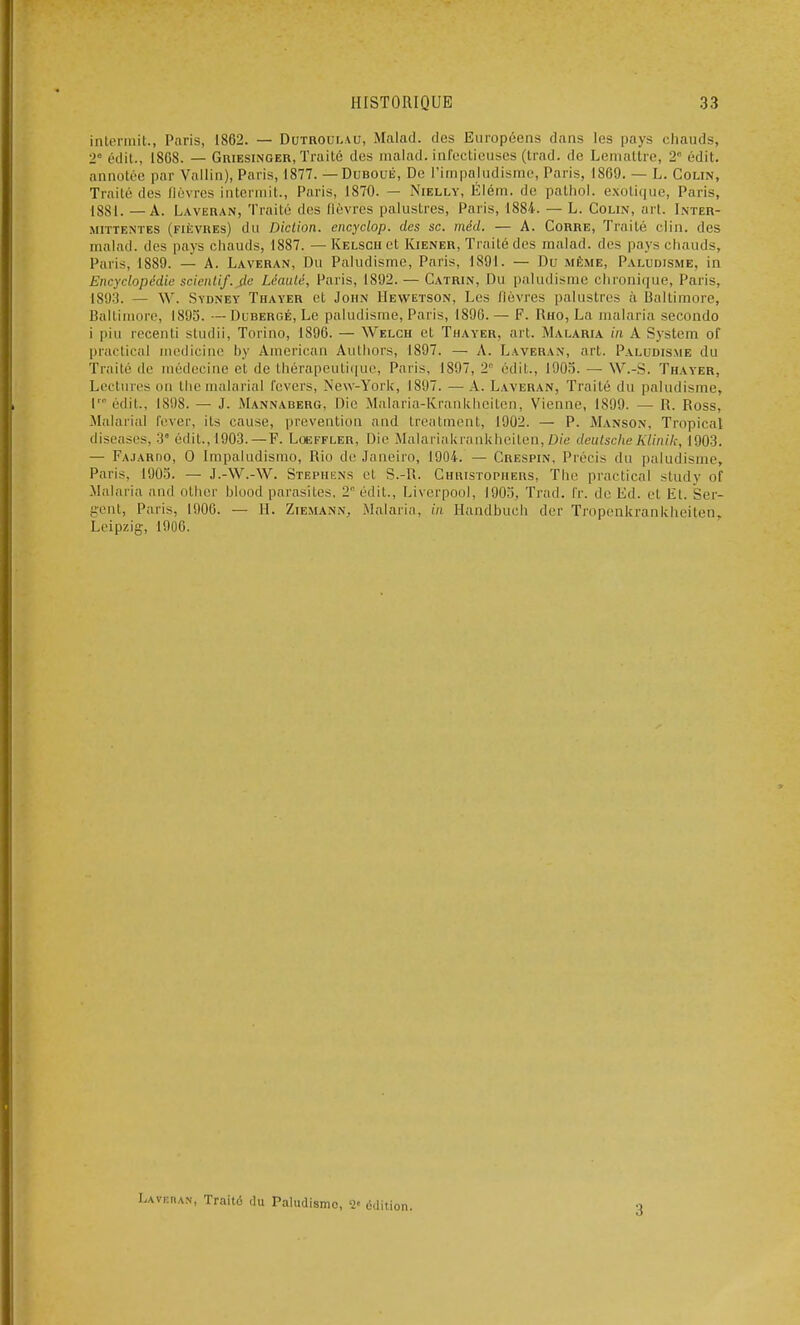 intermit., Paris, 1862. — Dutroulau, Malad. clos Européens dans les pays chauds, 2 édit., I8GS. —Griesinger, Traité des malad. infectieuses (trad. de Lemattre, 2e édit. annotée par Vallin), Paris, 1877. —Duboué, De l'impaludisme, Paris, 1809. — L. Colin, Traité des lièvres intermit., Paris, 1870. — Niella, Élém. de pathol. exotique, Paris, 1881. — A. Laveran, Traité des lièvres palustres, Paris, 1884. — L. Colin, art. Inter- mittentes (fièvres) du Diction, encyclop. des se. méd. — A. Corre, Traité clin, des malad. des pays chauds, 1887.—Kelscu et Kiener, Traité des malad. des pays chauds, Paris, 1889. — A. Laveran, Du Paludisme, Paris, 1891. — Du même, Paludisme, in Encyclopédie scientif. de Léaulé, Paris, 1892. — Catrin, Du paludisme chronique, Paris, 1893. — \V. Sydney Thayer et John Hewetson, Les fièvres palustres à Baltimore, Baltimore, 1895. — Dubergé, Le paludisme, Paris, 1890. — F. Rho, La malaria secondo i pin recenti studii, Torino, 1896. — Welch et Thayer. art. Malaria in A System of practical medicine by American Authors, 1897. — A. Laveran, art. Paludisme du Traité de médecine et de thérapeutique, Paris, 1897, 2 édit., 1905. — W.-S. Thayer, Lectures on the malaria! levers, New-York, 1897. —A. Laveran, Traité du paludisme, L édit., 1898. — J. Mannaberg, Die Malaria-Krankheiten, Vienne, 1S99. — R. Ross, Malarial lever, ils cause, prévention and treatment, 1902. — P. Manson, Tropical diseases, 3 édit., 1903. — F. Loeffler, Die Malariakrankheiten,Dié deutscheKlinik, 1903. — Fajardo, O Impaludismo, Rio de Janeiro, 1904. — Crespin, Précis du paludisme, Paris, 1905. — J.-W.-W. Stephens et S.-R. Christophers, The practical study of Malaria and other blood parasites. 2° édit., Liverpool, 1905, Trad. fr. de Ed. et Et. Ser- gent, Paris, 1900. — II. Ziemann. .Malaria, in Handbuch der Tropenkrankheiten, Leipzig, 1900. L.AVKRAN, Traité du Paludisme, V édition. 3