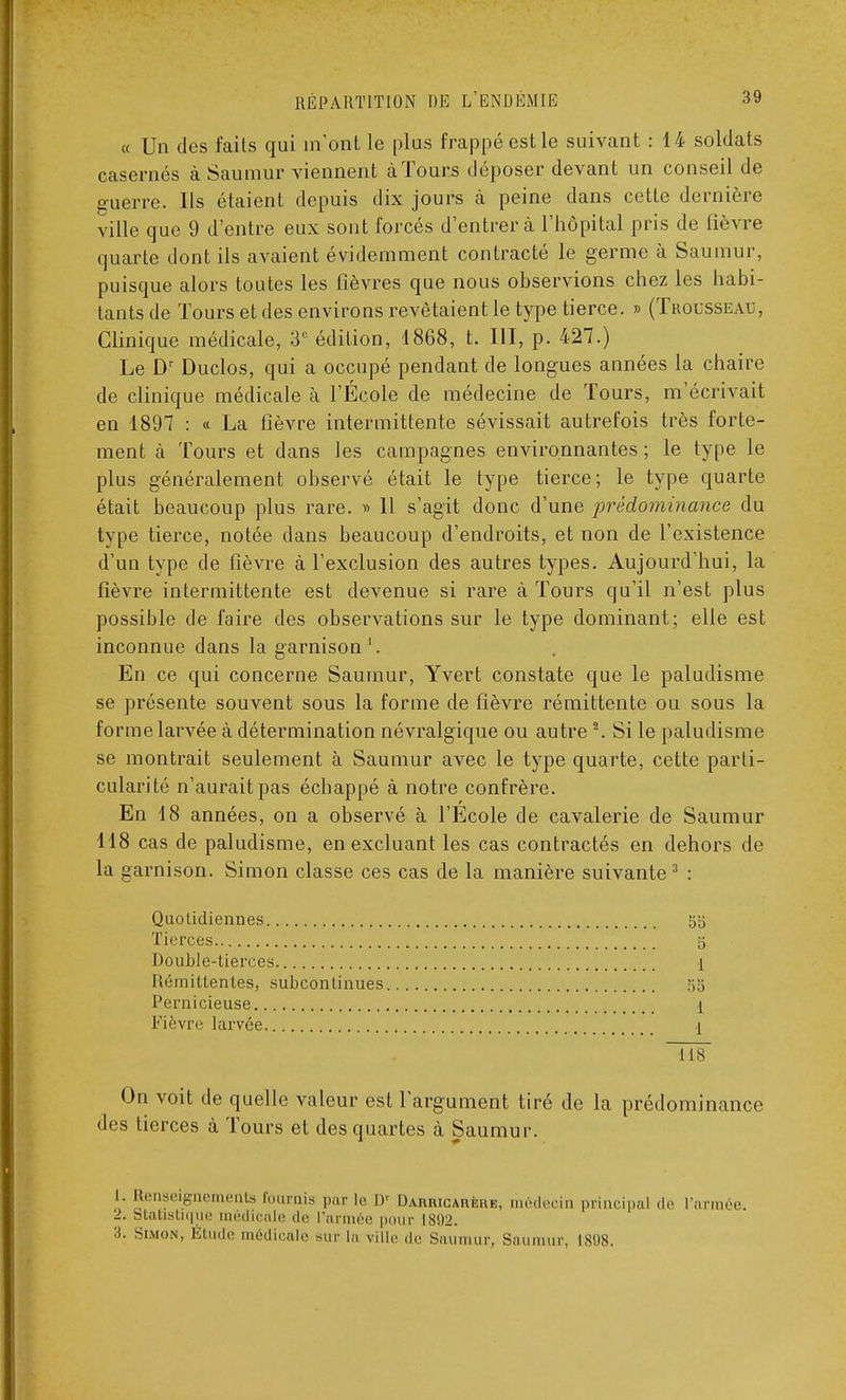 « Un des faits qui m'ont le plus frappé est le suivant : 14 soldats casernes à Saumur viennent à Tours déposer devant un conseil de guerre. Ils étaient depuis dix jours à peine dans cette dernière ville que 9 d'entre eux sont forcés d'entrer à l'hôpital pris de fièvre quarte dont ils avaient évidemment contracté le germe à Saumur, puisque alors toutes les fièvres que nous observions chez les habi- tants de Tours et des environs revêtaient le type tierce. » (Trousseau, Clinique médicale, 3° édition, 1868, t. III, p. 427.) Le Dr Duclos, qui a occupé pendant de longues années la chaire de clinique médicale à l'École de médecine de Tours, m'écrivait en 1897 : « La fièvre intermittente sévissait autrefois très forte- ment à Tours et dans les campagnes environnantes ; le type le plus généralement observé était le type tierce; le type quarte était beaucoup plus rare. » 11 s'agit donc d'une ■prédominance du type tierce, notée dans beaucoup d'endroits, et non de l'existence d'un type de fièvre à l'exclusion des autres types. Aujourd'hui, la fièvre intermittente est devenue si rare à Tours qu'il n'est plus possible de faire des observations sur le type dominant; elle est inconnue dans la garnison1. En ce qui concerne Saumur, Yvert constate que le paludisme se présente souvent sous la forme de fièvre rémittente ou sous la forme larvée à détermination névralgique ou autre2. Si le paludisme se montrait seulement à Saumur avec le type quarte, cette parti- cularité n'aurait pas échappé à notre confrère. En 18 années, on a observé à l'École de cavalerie de Saumur 118 cas de paludisme, en excluant les cas contractés en dehors de la garnison. Simon classe ces cas de la manière suivante3 : Quotidiennes 55 Tierces 5 Double-tierces 1 Rémittentes, subconlinues ;;•> Pernicieuse 1 Fièvre larvée \ ■118 On voit de quelle valeur est l'argument tiré de la prédominance • les tierces à Tours et des quartes à Saumur. i. Renseignements fournis par le D' Darricarère, médecin principal de l'armée -■ Statistique médicale de L'armée pour 1802. Simon, É e médicale sur la ville de Saumur, Saumur, 1898.