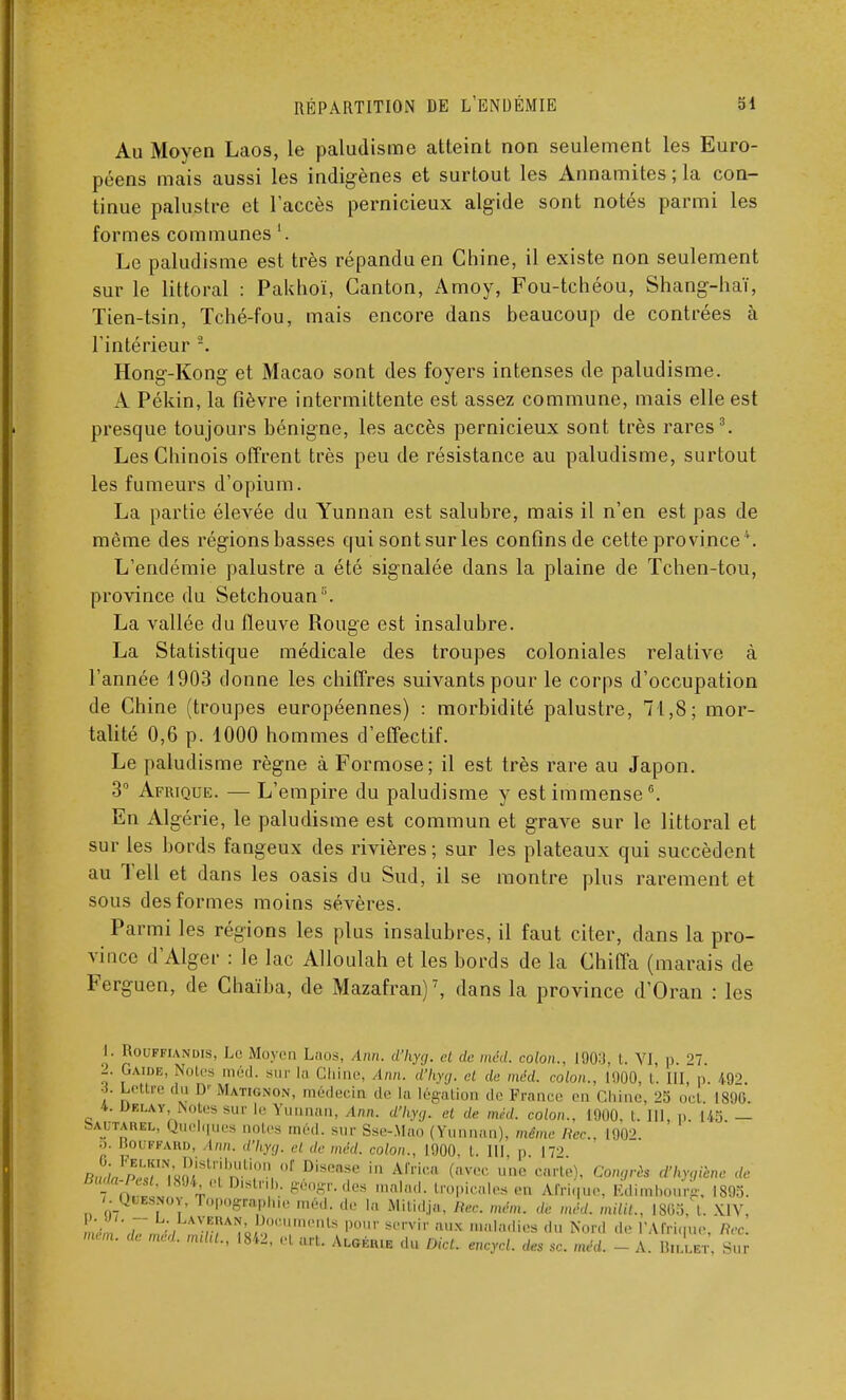 Au Moyen Laos, le paludisme atteint non seulement les Euro- péens mais aussi les indigènes et surtout les Annamites ; la con- tinue palustre et l'accès pernicieux algide sont notés parmi les formes communes '. Le paludisme est très répandu en Chine, il existe non seulement sur le littoral : Pakhoï, Canton, Amoy, Fou-tchéou, Shang-haï, Tien-tsin, Tché-fou, mais encore dans beaucoup de contrées à l'intérieur 2. Hong-Kong et Macao sont des foyers intenses de paludisme. A Pékin, la fièvre intermittente est assez commune, mais elle est presque toujours bénigne, les accès pernicieux sont très rares3. Les Chinois offrent très peu de résistance au paludisme, surtout les fumeurs d'opium. La partie élevée du Yunnan est salubre, mais il n'en est pas de même des régions basses qui sont sur les confins de cette province4. L'endémie palustre a été signalée dans la plaine de Tchen-tou, province du Setchouan '. La vallée du fleuve Rouge est insalubre. La Statistique médicale des troupes coloniales relative à l'année 1903 donne les chiffres suivants pour le corps d'occupation de Chine (troupes européennes) : morbidité palustre, 71,8; mor- talité 0,6 p. 1000 hommes d'effectif. Le paludisme règne à Formose; il est très rare au Japon. 3° Afrique. — L'empire du paludisme y est immense6. En Algérie, le paludisme est commun et grave sur le littoral et sur les bords fangeux des rivières; sur les plateaux qui succèdent au Tell et dans les oasis du Sud, il se montre plus rarement et sous des formes moins sévères. Parmi les régions les plus insalubres, il faut citer, dans la pro- vince d'Alger : le lac Alloulah et les bords de la Chiffa (marais de Ferguen, de Chaïba, de Mazafran)7, dans la province d'Oran : les I. Hoi.-fkia.ndis, Le Moyen Laos, Ann. d'hyg. et de méd. colon., 1903, I. VI, p 27 7 Gaide> n s med- sur la Chine, inn. d'hyg. cl de méd. colon., 1000, t. III, p. 492 6. Lettre du D' Mati&non, médecin de la légation de France m chu.,.. 25 od 1896. t. UF...AV. Notes sur h- Yunnan, inn. d'hyg. et de méd. colon., D9Q0, i. III. p. 145.— • A! ';V1KI «°e ea aotes méd. sur Sse-.Mao (Yunnan), même Rec, 1902. •>■ Bouffahd, Inn. d'hyg. et de méd. colon., 1000, t. III, p 17'' 7 il. J r |),slnh. g6ogr.de» mnlml. lrnPi,,,l,s ,;n Afri,,uo, lîdimbomrg, 1895. 7. Qrawoï, Fopog»aphie méd. de la Mîïidj», Rec. mém. de méd. milit.. L865-, t. XIV, mém' T ,AVnA!!„ Documente pour servir aux maladies du Nord d,- PAirimie, Rec mém. de méd. mdU., 1842, et art. Algérie du nid. encycl. des se. méd. - A. BlLLBJ Sur