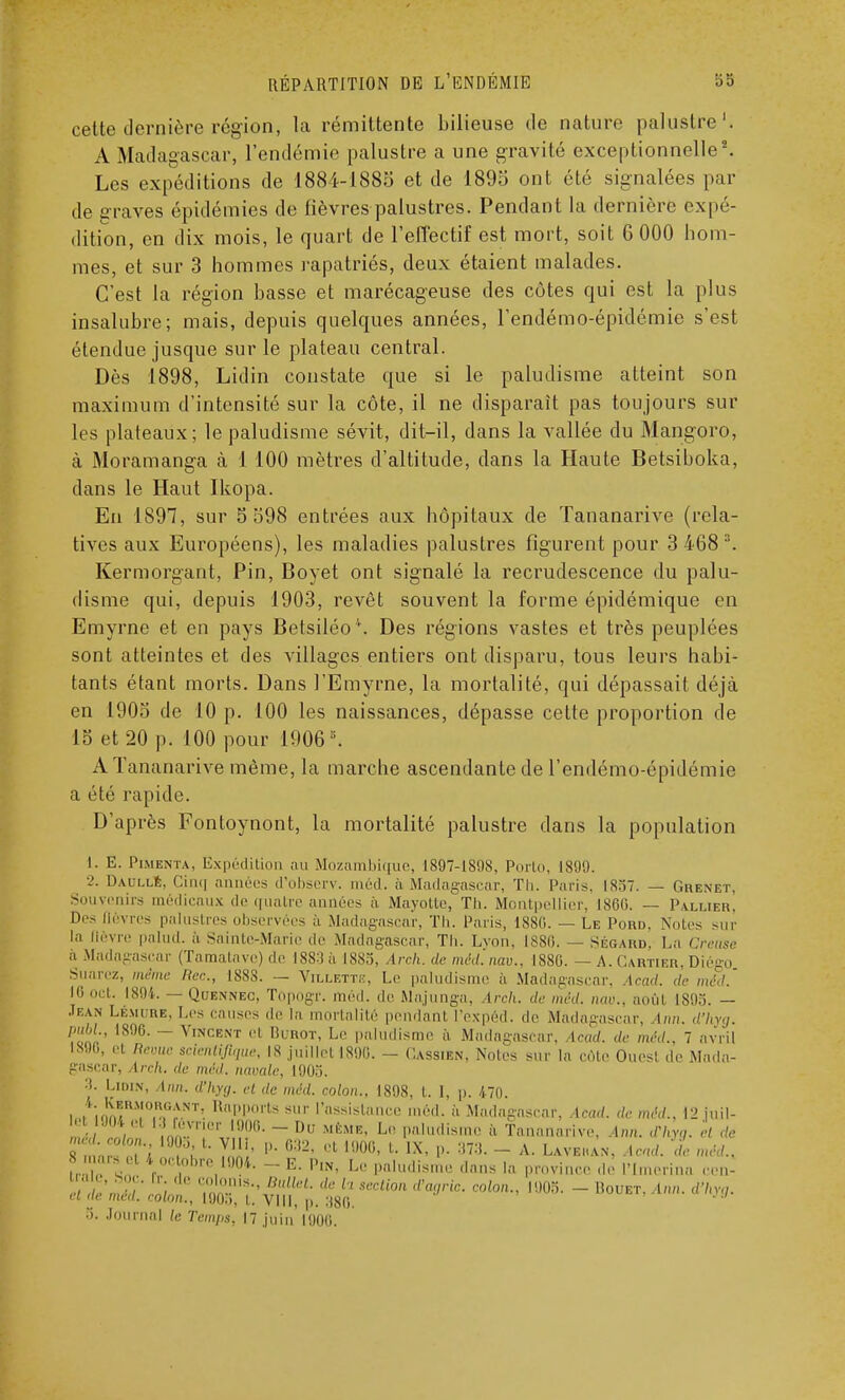 cette dernière région, la rémittente bilieuse de nature palustre1. A Madagascar, l'endémie palustre a une gravité exceptionnelle2. Les expéditions de 1884-1885 et de 1895 ont été signalées par de graves épidémies de fièvres palustres. Pendant la dernière expé- dition, en dix mois, le quart de l'effectif est mort, soit 6 000 hom- mes, et sur 3 hommes rapatriés, deux étaient malades. C'est la région basse et marécageuse des côtes qui est la plus insalubre; mais, depuis quelques années, l'endémo-épidémie s'est étendue jusque sur le plateau central. Dès 1898, Lidin constate que si le paludisme atteint son maximum d'intensité sur la côte, il ne disparait pas toujours sur les plateaux; le paludisme sévit, dit-il, dans la vallée du Mangoro, à Moramanga à 1 100 mètres d'altitude, dans la Haute Betsiboka, dans le Haut Ikopa. En 1897, sur 5 598 entrées aux hôpitaux de Tananarive (rela- tives aux Européens), les maladies palustres figurent pour 3 4683. Kermorgant, Pin, Boyet ont signalé la recrudescence du palu- disme qui, depuis 1903, revêt souvent la forme épidémique en Emyrne et en pays Betsiléo4. Des régions vastes et très peuplées sont atteintes et des villages entiers ont disparu, tous leurs habi- tants étant morts. Dans l'Emyrne, la mortalité, qui dépassait déjà en 1905 de 10 p. 100 les naissances, dépasse cette proportion de 15 et 20 p. 100 pour 19063. A Tananarive même, la marche ascendante de l'endémo-épidémie a été rapide. D'après Fontoynont, la mortalité palustre dans la population 1. E. Pimenta, Expédition au Mozambique, 1897-1898, Porto. 1899. 2. Daulle, Cinq années d'observ. méd. à Madagascar, Th. Paris, 1857. — Grenet. Souvenirs médicaux de quatre années à Mayotte, Th. Montpellier, 1860. — Pallier, Des lièvres palustres observées h Madagascar, Th. Paris, 1880. — Le Pord, Notes sur la lièvre palud. à Sainte-Marie de Madagascar, Th. Lyon, 1886. — Ségard, La Creuse h Madagascar (Tamatave) de 18S:J ii 1885, Arch. de méd'.nav., 1880. — A. Cartier, Diégo Suarez, même Hec, 1S8S. — Villettiî, Le paludisme à Madagascar, Acad. de méd. 16 oct. 1894. — Quennec, Topogr. méd. de Majunga, Ireh. de méd. nav., août 1895. - Jean Lémure, Les causes de la mortalité pendant l'expéd. de Madagascar, Inn. d'hyg. pnbl., 1890. - Vincent et Burot, Le paludisme à Madagascar, Acad. de méd.. 7 avril 1896, n Reyue scientifique, IS juillet 1890. - Cassien, Noies sur la côte Ouesl de Mada- gascar, ireh. de méd, navale, 1905. 3. Lidin, Ann. d'hyg. et de méd. colon.. 1898, t. I, p. 470. ioHonÏÏ°,1Tî RaPPorts sur l'assistance méd. à Madagascar, Acad. de méd.. 12 juil- „J )n IrrJ^- - Du MÈMK' L'' H''1*' « Tananarive. Ann. Xhyg. et de 8 mars et 4 octobre 1004. - E. p1N, Le paludisme dans la province de l'Imerino cen- • I soe. r. de colonis., Ballet, de h section d'cjric. colon., 1905. - Rouet. Ann. d'hyg. el de méd. colon., 1905, l. VIII, p. :)80 Journal le Temps, 17 juin 1900.