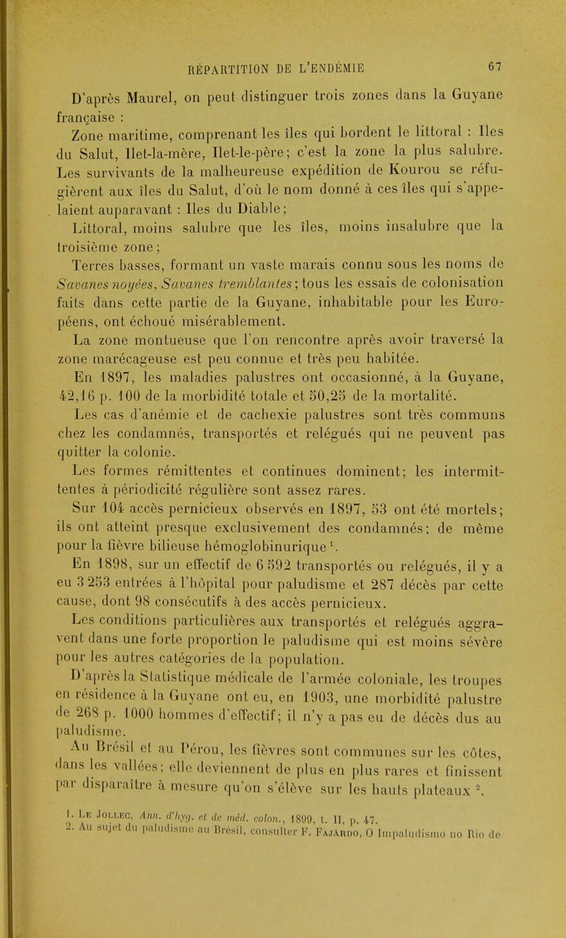 D'après Maurel, on peut distinguer trois zones dans la Guyane française : Zone maritime, comprenant les îles qui bordent le littoral : Iles du Salut, llet-la-mère, Ilet-le-père ; c'est la zone la plus salubre. Les survivants de la malheureuse expédition de Kourou se réfu- gièrent aux îles du Salut, d'où le nom donné à ces îles qui s'appe- laient auparavant : lies du Diable; Littoral, moins salubre que les îles, moins insalubre que la troisième zone ; Terres basses, formant un vaste marais connu sous les noms de Savanes noyées, Savanes tremblantes; tous les essais de colonisation faits dans cette partie de la Guyane, inhabitable pour les Euro- péens, ont échoué misérablement. La zone montueuse que l'on rencontre après avoir traversé la zone marécageuse est peu connue et très peu habitée. En 1897, les maladies palustres ont occasionné, à la Guyane, 42,16 p. 100 de la morbidité totale et 50,25 de la mortalité. Les cas d'anémie et de cachexie palustres sont très communs chez les condamnés, transportés et relégués qui ne peuvent pas quitter la colonie. Les formes rémittentes et continues dominent; les intermit- tentes à périodicité régulière sont assez rares. Sur 104 accès pernicieux observés en 1897, 53 ont été mortels; ils ont atteint presque exclusivement des condamnés; de même pour la fièvre bilieuse hémoglobinurique En 1898, sur un effectif de 6 592 transportés ou relégués, il y a eu 3 253 entrées à l'hôpital pour paludisme et 287 décès par cette cause, dont 98 consécutifs à des accès pernicieux. Les conditions particulières aux transportés et relégués aggra- vent dans une forte proportion le paludisme qui est moins sévère pour les autres catégories de la population. D'après la Statistique médicale de l'armée coloniale, les troupes en résidence à la Guyane ont eu, en 1903, une morbidité palustre de 268 p. 1000 hommes d'effectif; il n'y a pas eu de décès dus au paludisme. Au Brésil et au Pérou, les fièvres sont communes sur les côtes, dans les vallées; elle deviennent de plus en plus rares et finissent par disparaître à mesure qu'on s'élève sur les hauts plateaux J. 1. Le Jollec, Ann. d'hyg. et de méd. colon., 1899 l II p 47 2. Au sujet du paludisme au Brésil, consulter F. Fajabdo, O tmpaludismo no Rio de