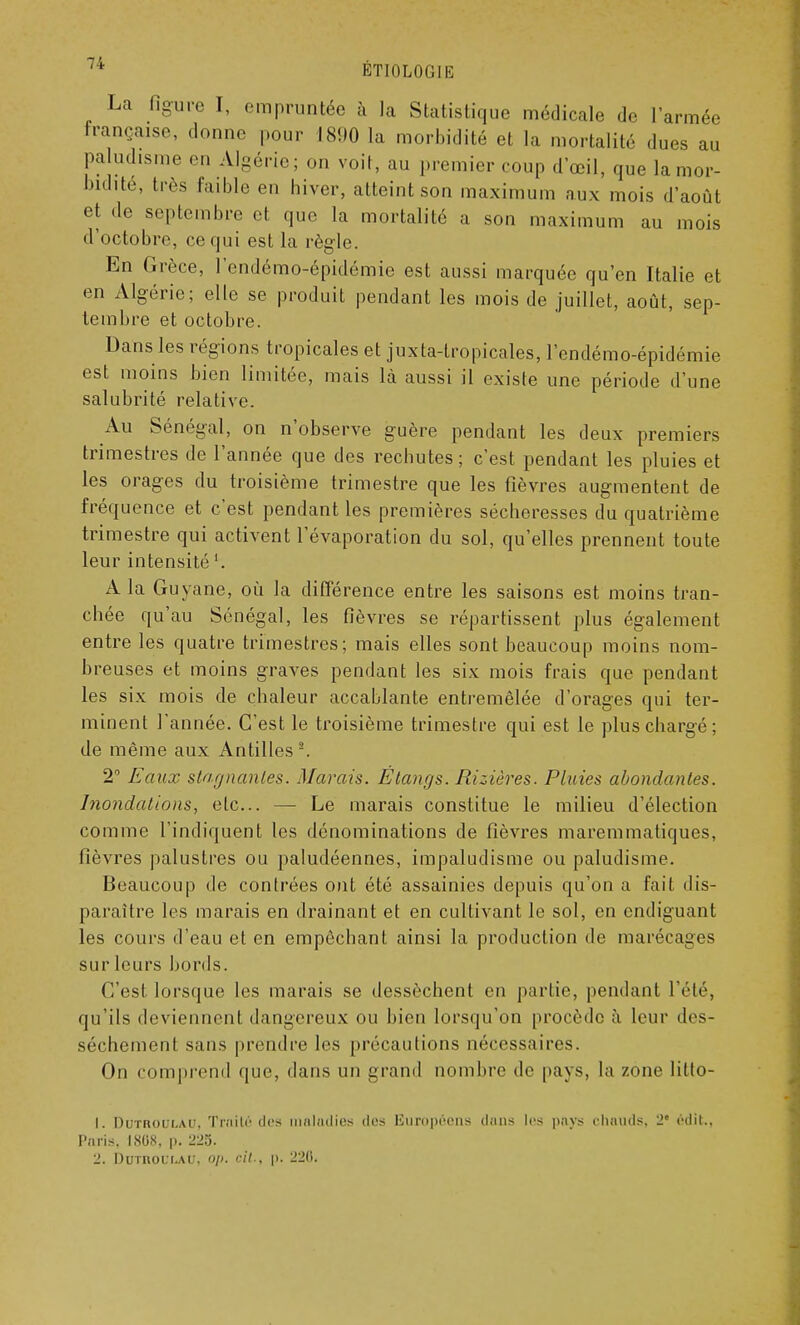 La figure I, empruntée à la Statistique médicale de l'armée française, donne pour 1890 la morbidité et la mortalité dues au paludisme en Algérie; on voit, au premier coup d'œil, que la mor- bidité, très faible en hiver, atteint son maximum aux mois d'août et de septembre et que la mortalité a son maximum au mois d'octobre, ce qui est la règle. En Grèce, l'endémo-épidémie est aussi marquée qu'en Italie et en Algérie; elle se produit pendant les mois de juillet, août, sep- tembre et octobre. Dans les régions tropicales et juxta-tropicales, l'endémo-épidémie est moins bien limitée, mais là aussi il existe une période d'une salubrité relative. Au Sénégal, on n'observe guère pendant les deux premiers trimestres de l'année que des rechutes; c'est pendant les pluies et les orages du troisième trimestre que les fièvres augmentent de fréquence et c'est pendant les premières sécheresses du quatrième trimestre qui activent l'évaporation du sol, qu'elles prennent toute leur intensité '. A la Guyane, où la différence entre les saisons est moins tran- chée qu'au Sénégal, les fièvres se répartissent plus également entre les quatre trimestres; mais elles sont beaucoup moins nom- breuses et moins graves pendant les six mois frais que pendant les six mois de chaleur accablante entremêlée d'orages qui ter- minent l'année. C'est le troisième trimestre qui est le plus chargé; de même aux Antilles '2. 2° Eaux stagnantes. Marais. Étangs. Rizières. Pluies abondantes. Inondations, etc.. — Le marais constitue le milieu d'élection comme l'indiquent les dénominations de fièvres maremmatiques, lièvres palustres ou paludéennes, impaludisme ou paludisme. Beaucoup de contrées ont été assainies depuis qu'on a fait dis- paraître les marais en drainant et en cultivant le sol, en endiguant les cours d'eau et en empêchant ainsi la production de marécages sur leurs bords. C'est lorsque les marais se dessèchent en partie, pendant l'été, qu'ils deviennent dangereux ou bien lorsqu'on procède à leur des- sèchement sans prendre les précautions nécessaires. On comprend que, dans un grand nombre de pays, la zone lilto- 1. Durnoui.AU, Tr.'iilc des maladies des Européens dans les pays chauds. 2' édit., Paris, 1808. p. 225. 2. Dutroli.au. op. cit., p. 22(i.