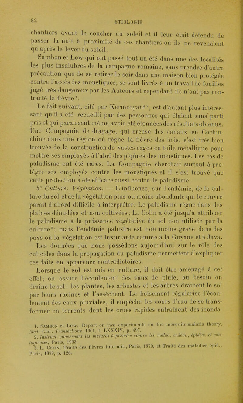 chantiers avant le coucher du soleil et il leur était défendu de passer la nuit à proximité de ces chantiers où ils ne revenaient qu'après le lever du soleil. Sambonet Low qui ont passé tout un été dans une des localités les plus insalubres de la campagne romaine, sans prendre d'autre précaution que de se retirer le soir dans une maison bien protégée contre l'accès des moustiques, se sont livrés à un travail de fouilles jugé très dangereux par les Auteurs et cependant ils n'ont pas con- tracté la fièvre Le fait suivant, cité par Kermorgant2, est d'autant plus intéres- sant qu'il a été recueilli par des personnes qui étaient sans'parti pris et qui paraissent même avoir été étonnées des résultats obtenus. Une Compagnie de dragage, qui creuse des canaux en Cochin- chine dans une région où règne la fièvre des bois, s'est très bien trouvée de la construction de vastes cages en toile métallique pour mettre ses employés à l'abri des piqûres des moustiques. Les cas de paludisme ont été rares. La Compagnie cherchait surtout à pro- téger ses employés contre les moustiques et il s'est trouvé que celte protection a été efficace aussi contre le paludisme. 4° Culture. Végétation. — L'influence, sur l'endémie, de la cul- ture du sol et de la végétation plus ou moins abondante qui le couvre paraît d'abord difficile à interpréter. Le paludisme règne dans des plaines dénudées et non cultivées; L. Colin a été jusqu'à attribuer le paludisme à la puissance végétative du sol non utilisée par la culture3; mais l'endémie palustre est non moins grave dans des pays où la végétation est luxuriante comme à la Guyane et à Java. Les données que nous possédons aujourd'hui sur le rôle des culicides dans la propagation du paludisme permettent d'expliquer ces faits en apparence contradictoires. Lorsque le sol est mis en culture, il doit être aménagé à cet effet; on assure l'écoulement des eaux de pluie, au besoin on draine le sol; les plantes, les arbustes et les arbres drainent le sol par leurs racines et l'assèchent. Le boisement régularise l'écou- lement des eaux pluviales, il empêche les cours d'eau de se trans- former en torrents dont les crues rapides entraînent des inonda- is Sambon et Low, Report on two expérimente on tfae mosquilo-mnlaria theory, Ucd.-Chir. Transactions, 1901, t. LXXX1V. p. 497. 2. Instruct. concernant les mesures à prendre contre les maltul. rmlëm., ipïilm, et con- tagieuses, Paris, 1003. 3. L. Colin, Traité des lièvres inlermil., Pans, 18/0, et Traite des maladies epid.. Paris, 1879, p. 120.