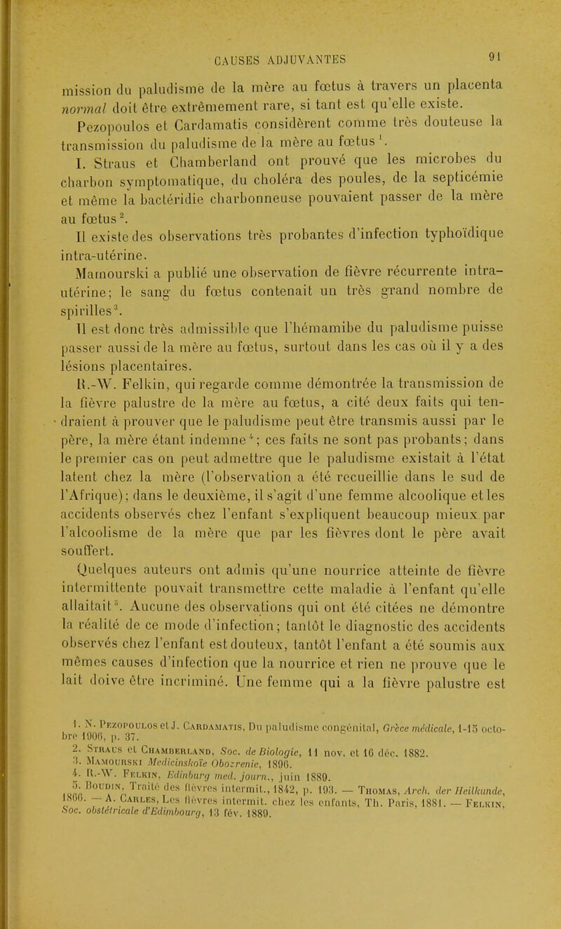 mission du paludisme de la mère au fœtus à travers un placenta normal doit être extrêmement rare, si tant est qu'elle existe. Pezopoulos et Cardamatis considèrent comme très douteuse la transmission du paludisme de la mère au fœtus1. I. Straus et Chamberland ont prouvé que les microbes du charbon symptomatique, du choléra des poules, de la septicémie et même la bactéridie charbonneuse pouvaient passer de la mère au fœtus2. Il existe des observations très probantes d'infection typhoïdique intra-utérine. Mamourski a publié une observation de fièvre récurrente intra- utérine; le sang du fœtus contenait un très grand nombre de spirilles3. 11 est donc très admissible que l'hémamibe du paludisme puisse passer aussi de la mère au fœtus, surtout dans les cas où il y a des lésions placentaires. H.-W. Felkin, qui regarde comme démontrée la transmission de la fièvre palustre de la mère au fœtus, a cité deux faits qui ten- draient cà prouver que le paludisme peut être transmis aussi par le père, la mère étant indemne4; ces faits ne sont pas probants; dans le premier cas on peut admettre que le paludisme existait à l'état latent chez la mère (l'observation a été recueillie dans le sud de l'Afrique); dans le deuxième, il s'agit d'une femme alcoolique et les accidents observés chez l'enfant s'expliquent beaucoup mieux par l'alcoolisme de la mère que par les fièvres dont le père avait souffert. Quelques auteurs ont admis qu'une nourrice atteinte de fièvre intermittente pouvait transmettre cette maladie à l'enfant qu'elle allaitait \ Aucune des observations qui ont été citées ne démontre la réalité de ce mode d'infection; tantôt le diagnostic des accidents observés chez l'enfant est douteux, tantôt l'enfant a été soumis aux mêmes causes d'infection que la nourrice et rien ne prouve que le lait doive être incriminé. Une femme qui a la fièvre palustre est 1. N. Pezopoulosel .1. Cardamatis, Du paludisme congénital, Grèce médicale, 1-15 octo- bre 1906, p. 37. 2. Straus et Chamberland, Soc. de Biologie, 11 nov. et 10 déc. 1882. :i. Mamourski Medicinskoîe Obozrenie, 1890. 4. R.-W. Fklkin, Edinbarg med. journ., juin 1889. S; Boudin, Traité des (lèvres intermil., 1842, p. 19:!. - Thomas, Arch. der lleilimndc, 1800. — A. Lahles, Les [lèvres intermit. chez les enfants, Th. Paris. 1881. — Fblkin, Soc. obstétricale d'Edimbourg, 13 fév. 1889.