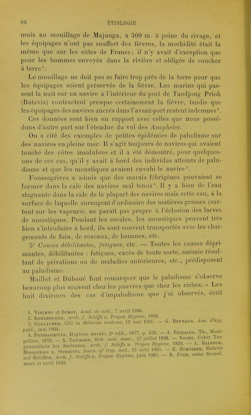 mois au mouillage de Majunga, à 300 m. à peine du rivage, et les équipages n'ont pas souffert des fièvres, la morbidité était la môme que sur les cotes de France; il n'y avait d'exception que pour les hommes envoyés dans la rivière et obligés de coucher à terre Le mouillage ne doit pas se faire trop près de la terre pour que les équipages soient préservés de la fièvre. Les marins qui pas- sent la nuit sur un navire à l'intérieur du port de Tandjong Priok (Batavia) contractent presque certainement la fièvre, tandis que les équipages des navires ancrés dans l'avant-port restent indemnes2. Ces données sont bien en rapport avec celles que nous possé- dons d'autre part sur l'étendue du vol des Anophèles. On a cité des exemples de petites épidémies de paludisme sur des navires en pleine mer. Il s'agit toujours de navires qui avaient touché des côtes insalubres et il a été démontré, pour quelques- uns de ces cas, qu'il y avait à bord des individus atteints de palu- disme et que les moustiques avaient envahi le navire3. Fonssagrives a admis que des marais fébrigènes pouvaient se former dans la cale des navires mal tenus1. 11 y a bien de l'eau stagnante dans la cale de la plupart des navires mais cette eau, à la surface de laquelle surnagent d'ordinaire des matières grasses (sur- tout sur les vapeurs), ne parait pas propre à l'éclosion des larves de moustiques. Pendant les escales, les moustiques peuvent très bien s'introduire k bord, ils sont souvent transportés avec les char- gements de foin, de roseaux, de bananes, etc. 5° Causes débilitâmes, fatigues, etc. — Toutes les causes dépri- mantes, débilitantes : fatigues, excès de toute sorte, anémie résul- tant de privations ou de maladies antérieures, etc., prédisposent au paludisme. Maillot et Duboué font remarquer que le paludisme s'observe beaucoup plus souvent chez les pauvres que chez les riches. « huit dixièmes des cas d'impaludisme que j'ai observes, Les écrit 1. Vincent et Hurot, Acad. de méd., 7 avril 1800. 2. Kohlbruggb, Arch. f. Schiffsu. Tropen Hygiène, 1808. :i. Gullagher, Cité in Médecine moderne, 15 mai 1001. - G. Reynaud. Ann. dhyg. ^CLÎSL, Hygiène navale, 2* édit., 1877. ». 370. - A. S.c.uano, Jh «■ peiner, 1870. - A. Dayton, Brit. med Assoc 27 judlet 1808. -■ Nocht, Ueb. . - ïenmalario bei Seeleuten, Arch. f. Sch^u. Tropen Hyg*ne, 180 . - A- «al oin. Moscmitoes a Steamers, Journ. of trop, med., !.. août L003. - E. BOrnikbb, Malaria lu^LuArc,,/. Schiffsu. Tropen Hygiène, juin 1903. - B. P«OH, mime Reçue,,. mars et avril 1003.