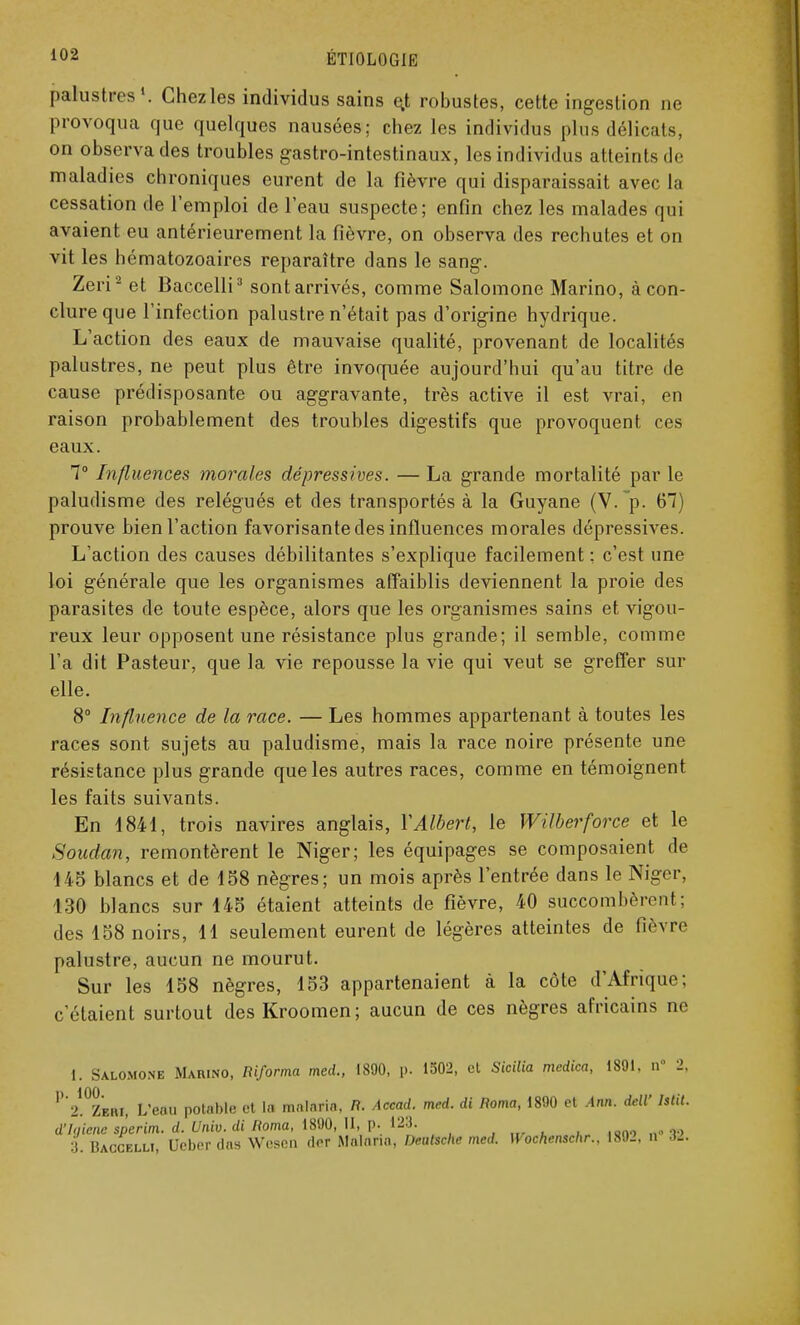 palustres1. Chezles individus sains e,t robustes, cette ingestion ne provoqua que quelques nausées; chez les individus plus délicats, on observa des troubles gastro-intestinaux, les individus atteints de maladies chroniques eurent de la fièvre qui disparaissait avec la cessation de l'emploi de l'eau suspecte; enfin chez les malades qui avaient eu antérieurement la fièvre, on observa des rechutes et on vit les hématozoaires reparaître dans le sang. Zeri2 et Baccelli3 sont arrivés, comme Salomone Marino, à con- clure que l'infection palustre n'était pas d'origine hydrique. L'action des eaux de mauvaise qualité, provenant de localités palustres, ne peut plus être invoquée aujourd'hui qu'au titre de cause prédisposante ou aggravante, très active il est vrai, en raison probablement des troubles digestifs que provoquent ces eaux. 7° Influences morales dépressives. — La grande mortalité par le paludisme des relégués et des transportés à la Guyane (V.~p. 67) prouve bien l'action favorisante des influences morales dépressives. L'action des causes débilitantes s'explique facilement : c'est une loi générale que les organismes affaiblis deviennent la proie des parasites de toute espèce, alors que les organismes sains et vigou- reux leur opposent une résistance plus grande; il semble, comme l'a dit Pasteur, que la vie repousse la vie qui veut se greffer sur elle. 8° Influence de la race. — Les hommes appartenant à toutes les races sont sujets au paludisme, mais la race noire présente une résistance plus grande que les autres races, comme en témoignent les faits suivants. En 1841, trois navires anglais, Y Albert, le Wilberforce et le Soudan, remontèrent le Niger; les équipages se composaient de 148 blancs et de 188 nègres; un mois après l'entrée dans le Niger, 130 blancs sur 148 étaient atteints de fièvre, 40 succombèrent; des 188 noirs, 11 seulement eurent de légères atteintes de fièvre palustre, aucun ne mourut. Sur les 188 nègres, 183 appartenaient à la côte d'Afrique; c'étaient surtout des Kroomen; aucun de ces nègres africains ne 1. Salomone Marino, Riforma med., 1890, p. 1502, cl Sicilia medica, 1891. a 2, ^fc Zw», L'eau potable et la malaria, /?. Accad. med. di Roma, 1890 et Art*. deW htit. d'Jgiene sperim. d. Univ. di Roma, 1890,11, p. 123. _ ,ono „»-v> 3. Baccelli, Ucber (las Wesen (1er Malaria, Deutsche med. Wochenschr., 1892, n J2.