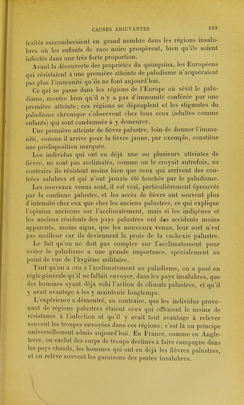 traités succomberaient en grand nombre dans les régions insalu- bres où les enfants de race noire prospèrent, bien qu'ils soient infectés dans une très forte proportion. Avant la découverte des propriétés du quinquina, les Européens qui résistaient à une première atteinte de paludisme n'acquéraient pas plus l'immunité qu'ils ne font aujourd'hui. Ce qui se passe dans les régions de l'Europe où sévit le palu- disme, montre bien qu'il n'y a pas d'immunité conférée par une première atteinte; ces régions se dépeuplent et les stigmates du paludisme chronique s'observent chez tous ceux (adultes comme enfants) qui sont condamnés à y demeurer. Une première atteinte de fièvre palustre, loin de donner l'immu- nité, comme il arrive pour la fièvre jaune, par exemple, constitue une prédisposition marquée. Les individus qui ont eu déjà une ou plusieurs atteintes de fièvre, ne sont pas acclimatés, comme on le croyait autrefois, au contraire ils résistent moins bien que ceux qui arrivent des con- trées salubres et qui n'ont jamais été touchés par le paludisme. Les nouveaux venus sont, il est vrai, particulièrement éprouvés par la continue palustre, et les accès de fièvre ont souvent plus d'intensité chez eux que chez les anciens palustres, ce qui explique l'opinion ancienne sur l'acclimatement, mais si les indigènes et les anciens résidents des pays palustres ont d«s accidents moins apparents, moins aigus, que les nouveaux venus, leur sort n'est pas meilleur car ils deviennent la proie de la cachexie palustre. Le fait qu'on ne doit pas compter sur l'acclimatement pour éviter le paludisme a une grande importance, spécialement au point de vue de l'hygiène militaire. Tant qu'on a cru à l'acclimatement au paludisme, on a posé en règle générale qu'il ne fallait envoyer, dans les pays insalubres, que des hommes ayant déjà subi l'action de climats palustres, et qu'il y avait avantage à les y maintenir longtemps. L'expérience a démontré, au contraire, que les individus prove- nant de régions palustres étaient ceux qui offraient le moins de résistance à l'infection et qu'il y avait tout avantage à relever souvent les troupes envoyées dans ces régions; c'est là un principe universellement admis aujourd'hui. En France, comme en Angle- terre, on exclut des corps de troupe destinés à faire campagne dans les pays chauds, les hommes qui ont eu déjà les fièvres palustres, et on relève souvent les garnisons des postes insalubres.