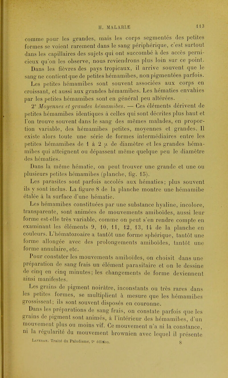 H. M A LA 111 /K comme pour les grandes, mais les corps segmentés des petites formes se voient rarement clans le sang périphérique, c'est surtout dans les capillaires des sujets qui ont succombé à des accès perni- cieux qu'on les observe, nous reviendrons plus loin sur ce point. Dans les fièvres des pays tropicaux, il arrive souvent que le sang ne contient que de petites hémamibes, non pigmentées parfois. Les petites hémamibes sont souvent associées aux corps en croissant, et aussi aux grandes hémamibes. Les hématies envahies par les petites hémamibes sont en général peu altérées. 2° Moyennes et grandes hémamibes. — Ces éléments dérivent de petites hémamibes identiques à celles qui sont décrites plus haut et l'on trouve souvent dans le sang des mêmes malades, en propor- tion variable, des hémamibes petites, moyennes et grandes. Il existe alors toute une série de formes intermédiaires entre les petites hémamibes de 1 à 2 y. de diamètre et les grandes héma- mibes qui atteignent ou dépassent même quelque peu le diamètre des hématies. Dans la même hématie, on peut trouver une grande et une ou plusieurs petites hémamibes (planche, fig. 15). Les parasites sont parfois accolés aux hématies; plus souvent ils y sont inclus. La figure 8 de la planche montre une hémamibe étalée à la surface d'une hématie. Les hémamibes constituées par une substance hyaline, incolore, transparente, sont animées de mouvements amiboïdes, aussi leur forme est-elle très variable, comme on peut s'en rendre compte en examinant les éléments 9, 10, 11, 12, 13, 14 de la planche en couleurs. L'hématozoaire a tantôt une forme sphérique, tantôt une forme allongée avec des prolongements amiboïdes, tantôt une forme annulaire, etc. Pour constater les mouvements amiboïdes, on choisit dans une préparation de sang frais un élément parasitaire et on le dessine de cinq en cinq minutes; les changements de forme deviennent ainsi manifestes. Les grains de pigment noirâtre, inconstants ou très rares dans les petites formes, se multiplient à mesure que les hémamibes grossissent; ils sont souvent disposés en couronne. Dans 1rs préparations de sang frais, on constate parfois que les grains de pigment sont animés, à l'intérieur des hémamibes, d'un mouvement plus ou moins vif. Ce mouvement n'a ni la constance, m la régularité du mouvement brownien avec lequel il présente Lavehan. Traité du Paludisme, '2° édition. 8