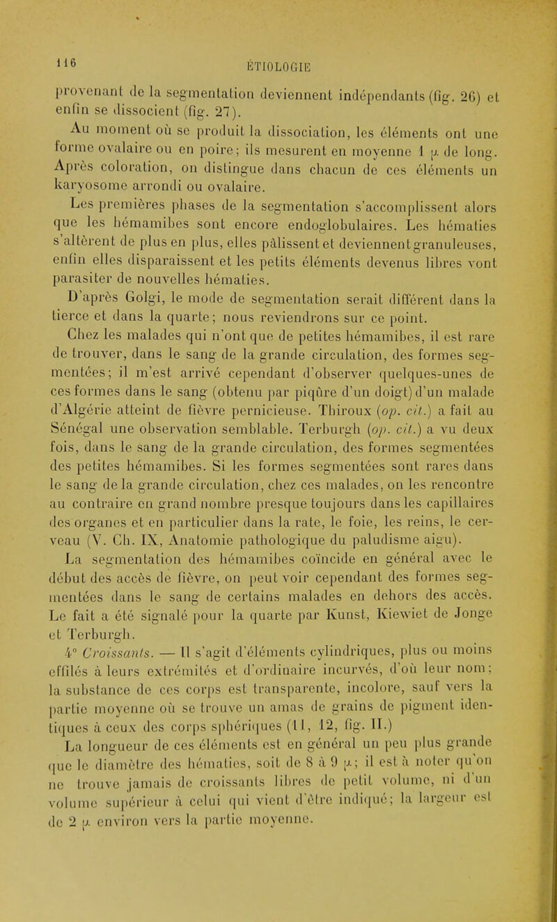 provenant de la segmentation deviennent indépendants (fîg. 26) et enfin se dissocient (fig. 27). Au moment où se produit la dissociation, les éléments onl une forme ovalaire ou en poire; ils mesurent en moyenne 1 p. de long. Après coloration, on distingue dans chacun de ces éléments un karyosome arrondi ou ovalaire. Les premières phases de la segmentation s'accomplissent alors que les hémamibes sont encore endoglobulaires. Les hématies s'allèrent de plus en plus, elles pâlissent et deviennentgranuleuses, enfin elles disparaissent et les petits éléments devenus libres vont parasiter de nouvelles hématies. D'après Golgi, le mode de segmentation serait différent dans la tierce et dans la quarte; nous reviendrons sur ce point. Chez les malades qui n'ont que de petites hémamibes, il est rare de trouver, dans le sang de la grande circulation, des formes seg- mentées; il m'est arrivé cependant d'observer quelques-unes de ces formes dans le sang (obtenu par piqûre d'un doigt) d'un malade d'Algérie atteint de fièvre pernicieuse. Tbiroux (op. cit.) a fait au Sénégal une observation semblable. Terburgh (op. cit.) a vu deux fois, dans le sang de la grande circulation, des formes segmentées des petites hémamibes. Si les formes segmentées sont rares dans le sang delà grande circulation, chez ces malades, on les rencontre au contraire en grand nombre presque toujours dans les capillaires des organes et en particulier dans la rate, le foie, les reins, le cer- veau (V. Ch. IX, Anatomie pathologique du paludisme aigu). La segmentation des hémamibes coïncide en général avec le début des accès de fièvre, on peut voir cependant des formes seg- mentées dans le sang de certains malades en dehors des accès. Le fait a été signalé pour la quarte par Kunst, Kiewiet de .long»1 et Terburgh. %° Croissants. — Il s'agit d'éléments cylindriques, plus ou moins effilés à leurs extrémités et d'ordinaire incurvés, d'où leur nom: la substance de ces corps est transparente, incolore, sauf vers la partie moyenne où se trouve un amas de grains de pigment iden- tiques à ceux des corps sphériques (II, 12, fig. II.) La longueur de ces éléments est en général un peu plus grande que le diamètre des hématies, soit de 8 à 9 ja; il est à noter qu'on ne trouve jamais de croissants libres de petit volume, ni d'un volume supérieur à celui qui vient d'être indiqué; la largeur est de 2 p. environ vers la partie moyenne.