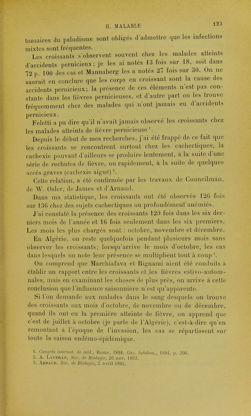 tozoaires du paludisme sont obligés d'admettre que les infections mixtes sont fréquentes. Les croissants s'observent souvent chez les malades atteints d'accidents pernicieux; je les ai notés 13 fois sur 18, soit dans 72 p. 100 des cas et Mannaberg les a notés 27 fois sur 30. On ne saurait en conclure que les corps en croissant sont la cause des accidents pernicieux; la présence de ces éléments n'est pas con- stante dans les fièvres pernicieuses, et d'autre part on les trouve fréquemment chez des malades qui n'ont jamais eu d'accidents pernicieux. Feletti a pu dire qu'il n'avait jamais observé les croissants chez les malades atteints de fièvre pernicieuse Depuis le début de mes recherches, j'ai été frappé de ce fait que les croissants se rencontrent surtout chez les cachectiques, la cachexie pouvant d'ailleurs se produire lentement, à la suite d'une série de rechutes de fièvre, ou rapidement, à la suite de quelques accès graves (cachexie aiguë) 2. Cette relation, a été confirmée par les travaux de Councilman, de W. Osier, de James et d'Arnaud. Dans ma statistique, les croissants ont été observés 126 fois sur 136 chez des sujets cachectiques ou profondément anémiés. J'ai constaté la présence des croissants 120 fois dans les six der- niers mois de l'année et 16 fois seulement dans les six premiers. Les mois les plus chargés sont : octobre, novembre et décembre. En Algérie, on reste quelquefois pendant plusieurs mois sans observer les croissants; lorsqu'arrive le mois d'octobre, les cas dans lesquels on note leur présence se multiplient tout à coup3. On comprend que Marchiafava et Bignami aient été conduits à établir un rapport entre les croissants et .les fièvres estivo-autom- nales, mais eu examinant les choses de plus près, on arrive à celle conclusion que l'influence saisonnière n'est qu'apparente. Si l'on demande aux malades dans le sang desquels on trouve des croissants aux mois d'octobre, de novembre ou de décembre, quand ils ont eu la première atteinte de lièvre, on apprend que c'est de juillet à octobre (je parle de l'Algérie), c'est-à-dire qu'en remontant à l'époque de l'invasion, les cas se répartissent sur toute la saison endémo-épidémique. 1. Congrès internat, demêi., Rome, 1894. Gaz. Iwbdom., L894, p. 200. 2. A. La ver an, Soc. de. Biologie, 20 aov. 1802. ■S. Aunaud, Soc de Biologie, 2 avril 1892.