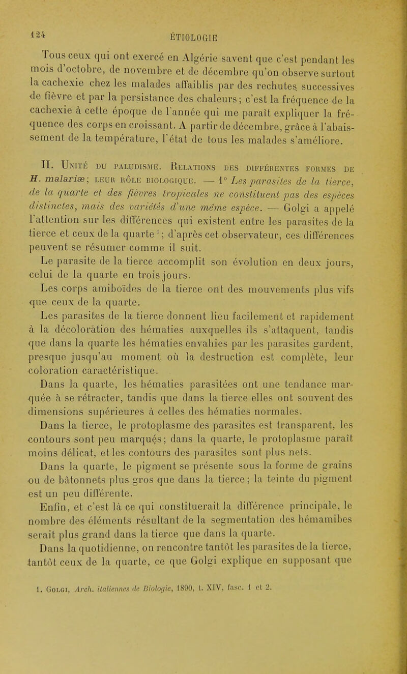 Tous ceux qui ont exercé en Algérie savent que c'est pendant les mois d'octobre, de novembre et de décembre qu'on observe surtout la cachexie chez les malades affaiblis par des rechutes successives de lièvre et par La persistance des chaleurs; c'est la fréquence de la cachexie à cette époque de l'année qui me paraît expliquer la fré- quence des corps en croissant. A partir de décembre, grâce à l'abais- sement de la température, l'état de tous les malades s'améliore. IL Unité du paludisme. Relations des différentes formés de H. malarise; leur rôle biologique. — 1° Les parasites de la tierce, de la quarte et des fièvres tropicales ne constituent pas des espèces distinctes, mais des variétés d'une même espèce. — Golgi a appelé l'attention sur les différences qui existent entre les parasites de la tierce et ceux de la quarte 1 ; d'après cet observateur, ces différences peuvent se résumer comme il suit. Le parasite de la tierce accomplit son évolution en deux jours, celui de la quarte en trois jours. Les corps amiboïdes de la tierce ont des mouvements plus vifs •que ceux de la quarte. Les parasites de la tierce donnent lieu facilement et rapidement à la décoloration des hématies auxquelles ils s'attaquent, tandis que dans la quarte les hématies envahies par les parasites gardent, presque jusqu'au moment où la destruction est complète, leur coloration caractéristique. Dans la quarte, les hématies parasitées ont une tendance mar- quée à se rétracter, tandis que dans la tierce elles ont souvent des dimensions supérieures à celles des hématies normales. Dans la tierce, le protoplasme des parasites est transparent, les contours sont peu marqués; dans la quarte, le protoplasme paraît moins délicat, et les contours des parasites sont plus nets. Dans la quarte, le pigment se présente sous la forme de grains ou de bâtonnets plus gros que dans la tierce ; la teinte du pigment est un peu différente. Enfin, et c'est là ce qui constituerait la différence principale, le nombre des éléments résultant de la segmentation des hémamibes serait plus grand dans la tierce que dans la quarte. Dans la quotidienne, on rencontre tantôt les parasites de La tierce, tantôt ceux de la quarte, ce que Golgi explique en supposant que i. Golgi, Arch. italiennes de Biologie, 1800, l. XIV. tasc. I cl 2.