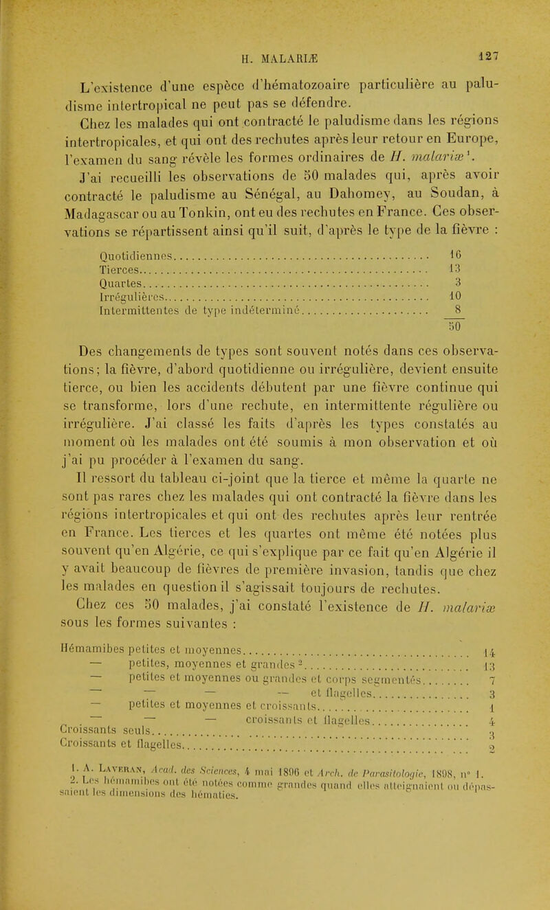 L'existence d'une espèce d'hématozoaire particulière au palu- disme intertropical ne peut pas se défendre. Chez les malades qui ont contracté le paludisme dans les régions intertropicales, et qui ont des rechutes après leur retour en Europe, l'examen du sang révèle les formes ordinaires de H. malarias'. J'ai recueilli les observations de 50 malades qui, après avoir contracté le paludisme au Sénégal, au Dahomey, au Soudan, à Madagascar ou au Tonkin, ont eu des rechutes en France. Ces obser- vations se répartissent ainsi qu'il suit, d'après le type de la fièvre : Quotidiennes 16 Tierces.. 13 Quartes... 3 Irrégulières 10 Intermittentes de type indé'tei'miné 8 Des changements de types sont souvent notés dans ces observa- tions; la fièvre, d'abord quotidienne ou irrégulière, devient ensuite tierce, ou bien les accidents débutent par une fièvre continue qui se transforme, lors d'une rechute, en intermittente régulière ou irrégulière. J'ai classé les faits d'après les types constatés au moment où les malades ont été soumis à mon observation et où j'ai pu procéder à l'examen du sang. Il ressort du tableau ci-joint que la tierce et même la quarte ne sont pas rares chez les malades qui ont contracté la fièvre dans les régions inlertropicales et qui ont des rechutes après leur rentrée en France. Les tierces et les quartes ont même été notées plus souvent qu'en Algérie, ce qui s'explique par ce fait qu'en Algérie il y avait beaucoup de fièvres de première invasion, tandis que chez les malades en question il s'agissait toujours de rechutes. Chez ces 50 malades, j'ai constaté l'existence de //. malaria sous les formes suivantes : ii.'ih amibes petites cl moyennes 14 — petites, moyennes et grandes 2 13 — petites et moyennes ou grandes et corps segmentés 7 — — --et flagelles 3 — petites et moyennes et croissants 1 *~ — — croissants et flagelles.. 4 Croissants seuls ' ' g Croissants et flagelles a l. A. Lavrkan, Acadi des Sciences, 4 mai I80C et Arch. de Parasitàlogie, LSQ8, Q' I. .. Les hômamibes onl été notées comme grandes quand elles atteignaient ou dépas- saient les dimensions des hématies.