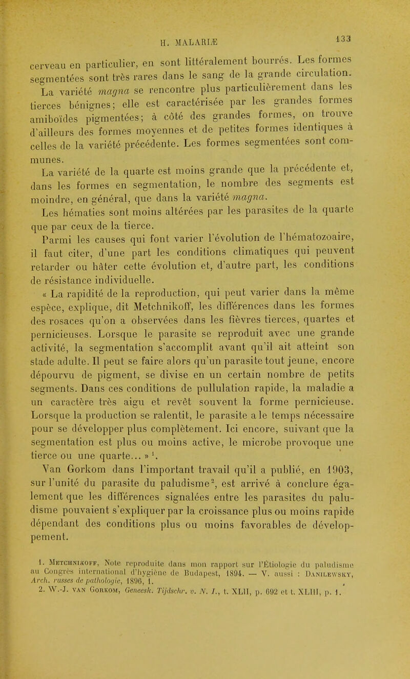 IL MALARLE 433 cerveau en particulier, en sont littéralement bourrés. Les formes segmentées sont très rares dans le sang de la grande circulation. La variété magna se rencontre plus particulièrement dans les tierces bénignes; elle est caractérisée par les grandes formes amiboïdes pigmentées; à côté des grandes formes, on trouve d'ailleurs des formes moyennes et de petites formes identiques a celles de la variété précédente. Les formes segmentées sont com- munes. La variété de la quarte est moins grande que la précédente et, dans les formes en segmentation, le nombre des segments est moindre, en général, que dans la variété magna. Les hématies sont moins altérées par les parasites de la quarte que par ceux de la tierce. Parmi les causes qui font varier l'évolution de l'hématozoaire, il faut citer, d'une part les conditions climatiques qui peuvent retarder ou hâter cette évolution et, d'autre part, les conditions de résistance individuelle. « La rapidité de la reproduction, qui peut varier dans la même espèce, explique, dit Metchnikoff, les différences dans les formes des rosaces qu'on a observées dans les fièvres tierces, quartes et pernicieuses. Lorsque le parasite se reproduit avec une grande activité, la segmentation s'accomplit avant qu'il ait atteint son stade adulte. Il peut se faire alors qu'un parasite tout jeune, encore dépourvu de pigment, se divise en un certain nombre de petits segments. Dans ces conditions de pullulation rapide, la maladie a un caractère très aigu et revêt souvent la forme pernicieuse. Lorsque la production se ralentit, le parasite aie temps nécessaire pour se développer plus complètement. Ici encore, suivant que la segmentation est plus ou moins active, le microbe provoque une tierce ou une quarte... » Van Gorkom dans l'important travail qu'il a publié, en 1903, sur l'unité du parasite du paludisme2, est arrivé à conclure éga- lement que les différences signalées entre les parasites du palu- disme pouvaient s'expliquer par la croissance plus ou moins rapide dépendant des conditions plus ou moins favorables de dévelop- pement. 1. Mbtchnikoff, Note reproduite dans mon rapport sur L'Étiologie du paludisme nu Congrès international d'hygiène de Budapest, 1X04. — V. aussi : Danilewsky, Arch. russes de pathologie, 1896, L.