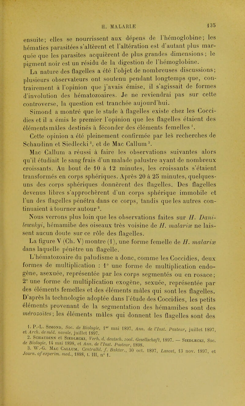 135 ensuite; elles se nourrissent aux dépens de l'hémoglobine; les hématies parasitées s'altèrent et l'altération est d'autant plus mar- quée que les parasites acquièrent de plus grandes dimensions ; le pigment noir est un résidu de la digestion de l'hémoglobine. La nature des flagelles a été l'objet de nombreuses discussions; plusieurs observateurs ont soutenu pendant longtemps que, con- trairement à l'opinion que j'avais émise, il s'agissait de formes d'involution des hématozoaires. Je ne reviendrai pas sur cette controverse, la question est tranchée aujourd'hui. Simond a montré que le stade à flagelles existe chez les Cocci- dies et il a émis le premier l'opinion que les flagelles étaient des éléments mâles destinés à féconder des éléments femelles1. Cette opinion a été pleinement confirmée par les recherches de Schaudinn et Siedlecki2, et de Mac Callum3. Mac Callum a réussi à faire les observations suivantes alors qu'il étudiait le sang frais d'un malade palustre ayant de nombreux croissants. Au bout de 10 à 12 minutes, les croissants s'étaient transformés en corps sphériques. Après 20 à 25 minutes, quelques- uns des corps sphériques donnèrent des flagelles. Des flagelles devenus libres s'approchèrent d'un corps sphérique immobile et l'un des flagelles pénétra dans ce corps, tandis que les autres con- tinuaient à tourner autour2. Nous verrons plus loin que les observations faites sur H. Dani- lewskyi, hémamibe des oiseaux très voisine de H. malariœ ne lais- sent aucun doute sur ce rôle des flagelles. La figure V (Ch. V) montre (1), une forme femelle de H. malarias dans laquelle pénètre un flagelle. L'hématozoaire du paludisme a donc, comme les Coccidies, deux formes de multiplication : 1° une forme de multiplication endo- gène, asexuée, représentée par les corps segmentés ou en rosace ; 2° une forme de multiplication exogène, sexuée, représentée par des éléments femelles et des éléments mâles qui sont les flagelles. D'après la technologie adoptée dans l'étude des Coccidies, les petits éléments provenant de la segmentation des hémamibes sont des mérozoïles; les éléments mâles qui donnent les flagelles sont des 1. P.-L. Simond, Soc. de Biologie, 1 niai 1807, Ann. de l'Inst. Pasleur, juillet 1897, et Arch. deméd. navale, juillet 1897. 2 Schaudinn et Siedlecki, Verh.d. deulsch. zool. Gesellschafl, 1897. - Siedlecki, Soc. de Biologie, H mai 1898, et Ann. de l'Insl. Pasleur 1898 3. W.-G. Mac CAixtJM, ÇentraM. f. Bakler., 30 oct. 1897, Lancel, 13 nov. 1897, et