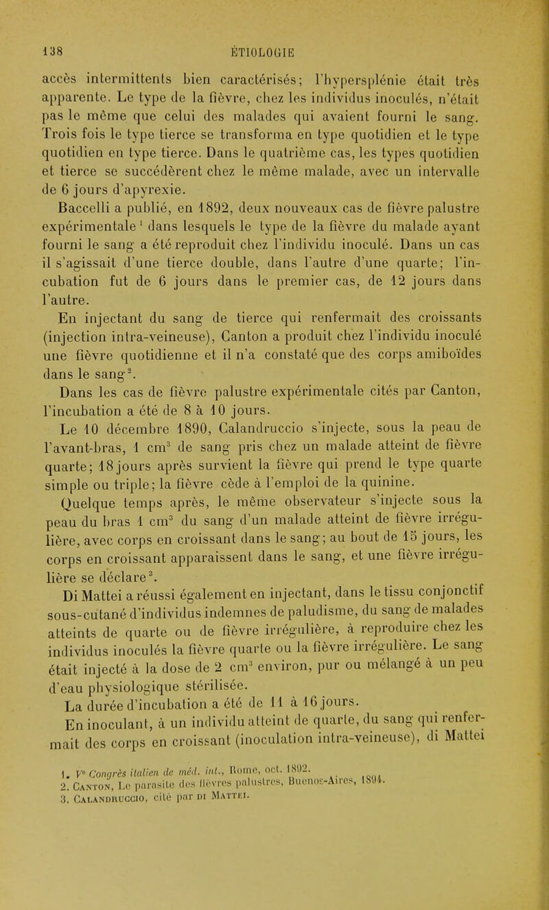 accès intermittents bien caractérisés; l'hypersplénie était très apparente. Le type de la fièvre, chez les individus inoculés, n'était pas le même que celui des malades qui avaient fourni le sang. Trois fois le type tierce se transforma en type quotidien et le type quotidien en type tierce. Dans le quatrième cas, les types quotidien et tierce se succédèrent chez le même malade, avec un intervalle de 6 jours d'apyrexie. Baccelli a publié, en 1892, deux nouveaux cas de fièvre palustre expérimentale1 dans lesquels le type de la fièvre du malade ayant fourni le sang a été reproduit chez l'individu inoculé. Dans un cas il s'agissait d'une tierce double, dans l'autre d'une quarte; l'in- cubation fut de 6 jours dans le premier cas, de 12 jours dans l'autre. En injectant du sang de tierce qui renfermait des croissants (injection intra-veineuse), Canton a produit chez l'individu inoculé une fièvre quotidienne et il n'a constaté que des corps amiboïdes dans le sang2. Dans les cas de fièvre palustre expérimentale cités par Canton, l'incubation a été de 8 à 10 jours. Le 10 décembre 1890, Calandruccio s'injecte, sous la peau de l'avant-bras, 1 cm3 de sang pris chez un malade atteint de fièvre quarte; 18 jours après survient la fièvre qui prend le type quarte simple ou triple; la fièvre cède à l'emploi de la quinine. Quelque temps après, le même observateur s'injecte sous la peau du bras 1 cm3 du sang d'un malade atteint de fièvre irrégu- lière, avec corps en croissant dans le sang; au bout de 15 jours, les corps en croissant apparaissent dans le sang, et une fièvre irrégu- lière se déclare3. Di Mattei a réussi également en injectant, dans le tissu conjonctif sous-cutané d'individus indemnes de paludisme, du sang de malades atteints de quarte ou de fièvre irrégulière, à reproduire chez les individus inoculés la fièvre quarte ou la fièvre irrégulière. Le sang était injecté à la dose de 2 cm3 environ, pur ou mélangé à un peu d'eau physiologique stérilisée. La durée d'incubation a été de 11 à 16 jours. En inoculant, à un individu atteint de quarte, du sang qui renfer- mait des corps en croissant (inoculation intra-veineuse), di Mal Ici 1. V Congrès italien de méd. int., Home, oct. 1802. 2. Canton, Le parasite «les lièvres paluslîes, Buenos-Àires, 18'Ji. 3. Calandruccio, cite par m Mattei.