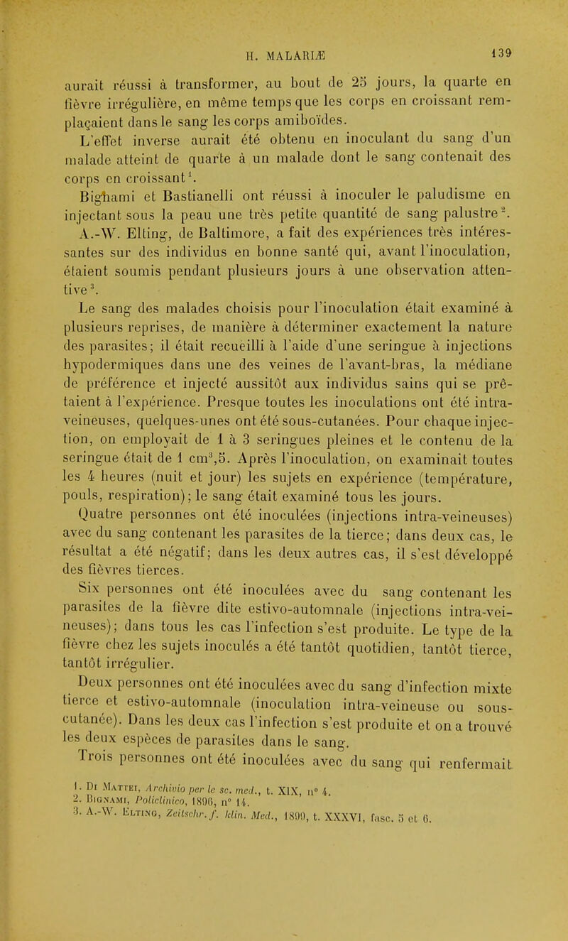 aurait réussi à transformer, au bout de 28 jours, la quarte en lièvre irrégulière, en même temps que les corps en croissant rem- plaçaient dans le sang les corps amiboïdes. L'effet inverse aurait été obtenu en inoculant du sang d'un malade atteint de quarte à un malade dont le sang contenait des corps en croissant Bighami et Bastianelli ont réussi à inoculer le paludisme en injectant sous la peau une très petite quantité de sang palustre2. A.-W. Elting, de Baltimore, a fait des expériences très intéres- santes sur des individus en bonne santé qui, avant l'inoculation, étaient soumis pendant plusieurs jours à une observation atten- tive 3. Le sang des malades choisis pour l'inoculation était examiné à plusieurs reprises, de manière à déterminer exactement la nature des parasites; il était recueilli à l'aide d'une seringue à injections hypodermiques dans une des veines de l'avant-bras, la médiane de préférence et injecté aussitôt aux individus sains qui se prê- taient à l'expérience. Presque toutes les inoculations ont été intra- veineuses, quelques-unes ont été sous-cutanées. Pour chaque injec- tion, on employait de 1 à 3 seringues pleines et le contenu de la seringue était de 1 cm3,5. Après l'inoculation, on examinait toutes les 4 heures (nuit et jour) les sujets en expérience (température, pouls, respiration); le sang était examiné tous les jours. Quatre personnes ont été inoculées (injections intra-veineuses) avec du sang contenant les parasites de la tierce; dans deux cas, le résultat a été négatif; dans les deux autres cas, il s'est développé des fièvres tierces. Six personnes ont été inoculées avec du sang contenant les parasites de la fièvre dite estivo-automnale (injections intra-vei- neuses); dans tous les cas l'infection s'est produite. Le type de la fièvre chez les sujets inoculés a été tantôt quotidien, tantôt tierce, tantôt irrégulier. Deux personnes ont été inoculées avec du sang d'infection mixte tierce et estivo-automnale (inoculation intra-veineuse ou sous- cutanée). Dans les deux cas l'infection s'est produite et on a trouvé les deux espèces de parasites dans le sang. Trois personnes ont été inoculées avec du sang qui renfermait 1. Di Mattei, Archivio per le se. med., t. XIX, u° 4 2. Bionami, Polidinico, 1890, n li. :i. A.-W. liLTiNG, Ztitschr.f. klin. Med., 1800, t. XXXVI, fasc. S H: 0.