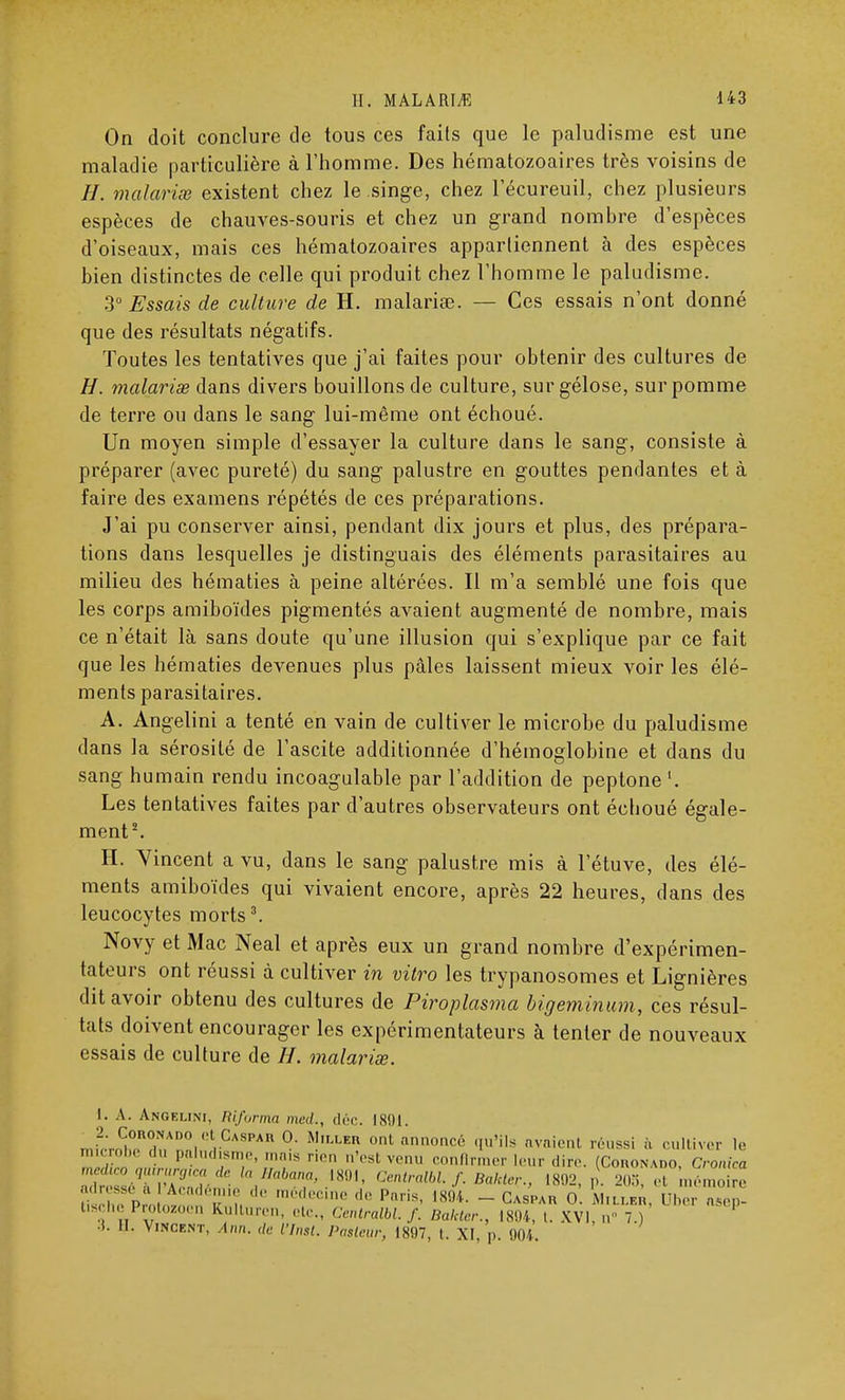 On doit conclure de tous ces faits que le paludisme est une maladie particulière à l'homme. Des hématozoaires très voisins de 77. malarise existent chez le singe, chez l'écureuil, chez plusieurs espèces de chauves-souris et chez un grand nomhre d'espèces d'oiseaux, mais ces hématozoaires appartiennent à des espèces hien distinctes de celle qui produit chez l'homme le paludisme. 3° Essais de culture de H. malariœ. — Ces essais n'ont donné que des résultats négatifs. Toutes les tentatives que j'ai faites pour obtenir des cultures de H. malarise dans divers bouillons de culture, sur gélose, sur pomme de terre ou dans le sang lui-même ont échoué. Un moyen simple d'essayer la culture dans le sang, consiste à préparer (avec pureté) du sang palustre en gouttes pendantes et à faire des examens répétés de ces préparations. J'ai pu conserver ainsi, pendant dix jours et plus, des prépara- tions dans lesquelles je distinguais des éléments parasitaires au milieu des hématies à peine altérées. Il m'a semblé une fois que les corps amiboïdes pigmentés avaient augmenté de nombre, mais ce n'était là sans doute qu'une illusion qui s'explique par ce fait que les hématies devenues plus pâles laissent mieux voir les élé- ments parasitaires. A. Angelini a tenté en vain de cultiver le microbe du paludisme dans la sérosité de l'ascite additionnée d'hémoglobine et dans du sang humain rendu incoagulable par l'addition de peptone Les tentatives faites par d'autres observateurs ont échoué égale- ment2. H. Yincent a vu, dans le sang palustre mis à 1 etuve, des élé- ments amiboïdes qui vivaient encore, après 22 heures, dans des leucocytes morts3. Novy et Mac Neal et après eux un grand nombre d'expérimen- tateurs ont réussi à cultiver in vitro les trypanosomes et Lignières dit avoir obtenu des cultures de Piroplasma bigeminum, ces résul- tats doivent encourager les expérimentateurs à tenter de nouveaux essais de culture de H. malarise. I. A. Anoelini, Riforma med., déc. 1891. •2. Cobohado et CASPAR 0. Miller onl annoncé qu'ils avaient réussi ïi cultiver le microb. du paludisme, raa.s r.en n'est venu confirmer leur dire. (Coronado, Cronica Usche I rotozoen Kulturen, etc., Centralbl. f. Bakter., 1804, i. XVI. n 7.) i. 11. Vincknt, Ann. de l'Inst. Pasteur, 1807, l. M, p. 004.