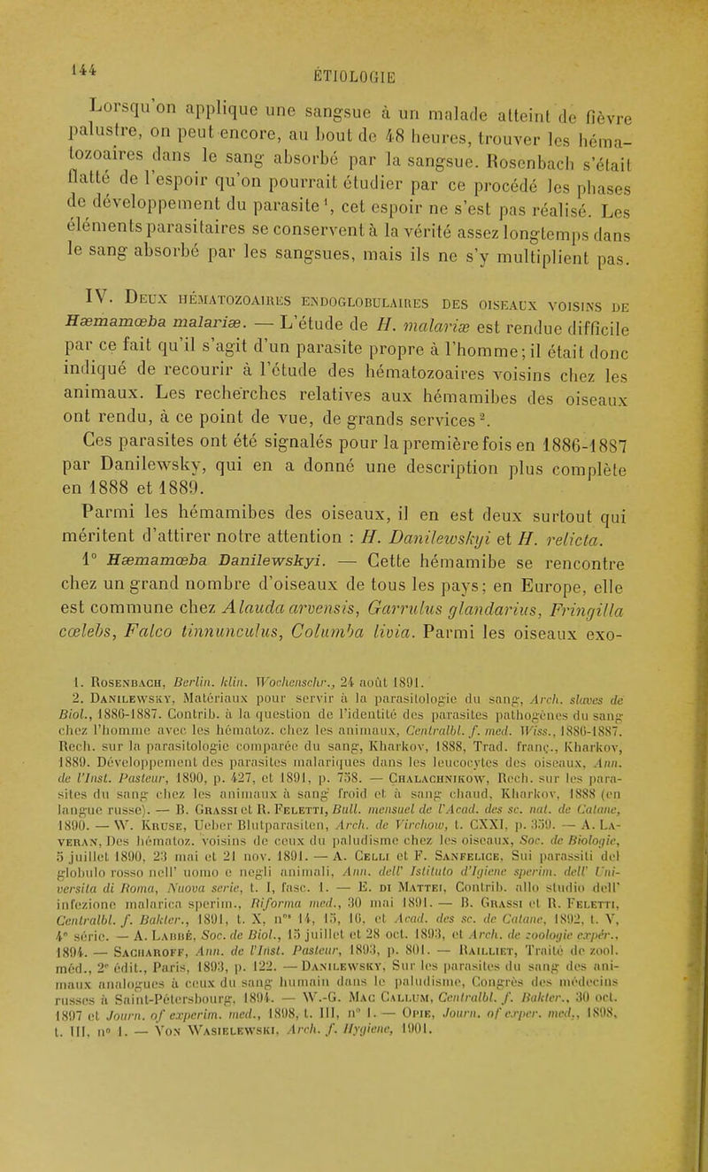 Lorsqu'on applique une sangsue à un malade atteint'dé fièvre palustre, on peut encore, au bout de 48 heures, trouver les héma- tozoaires dans le sang absorbé par la sangsue. Rosenbach s'était flatté de l'espoir qu'on pourrait étudier par ce procédé les phases de développement du parasite1, cet espoir ne s'est pas réalisé. Les éléments parasitaires se conservent à la vérité assez longtemps dans le sang absorbé par les sangsues, mais ils ne s'y multiplient pas. IV. Deux hématozoaires endoglobulaires des oiseaux voisins de Hœmamœba malaria. — L'étude de H. malarias est rendue difficile par ce fait qu'il s'agit d'un parasite propre à l'homme; il était donc indiqué de recourir à l'étude des hématozoaires voisins chez les animaux. Les recherches relatives aux hémamibes des oiseaux ont rendu, à ce point de vue, de grands services2. Ces parasites ont été signalés pour la première fois en 1886-1887 par Danilewsky, qui en a donné une description plus complète en 1888 et 1889. Parmi les hémamibes des oiseaux, il en est deux surtout qui méritent d'attirer notre attention : H. Danilewskyi et H. relicta. 1° Hœmamœba Danilewskyi. — Cette hémamibe se rencontre chez un grand nombre d'oiseaux de tous les pays; en Europe, elle est commune chez Alauda arvensis, Garrulus glandarius, Fringilla cœlebs, Falco tinnunculus, Columba livia. Parmi les oiseaux exo- [. Rosenbach, Berlin, klin. Wochenschr., 24 août 1891. 2. Danilewsicv. Matériaux pour servir à la parasitologie du sang, Arch. slaves de Biol., 188.6-1887. Contrib. à la question de l'identité des parasites pathogènes du sang chez l'homme avec les hématoz. chez les animaux, Cenlralbl. f. med. Wiss., IS86-18S7. Rech. sur la parasitologie comparée du sang, Kharkov, 1888, Trad. franc., Kharkov, ISSU. Développement des parasites malariques dans les leucocytes des oiseaux, Ann. de l'Insl. Pasteur, 1890, p. 427, et 1891, p. 758. — Chalachnikow, Rech. sur les para- sites du sang chez les animaux à sang froid el a sang chaud, Kharkov, 1888 (en langue russe). — B. Gbassi et R. Feletti, Bull, mensuel de l'Acad. des se. nul. de Catane, 1890. — W. KnusE, Ueber Blutparasiten, Arch. de Virchow, t. CXXI. p. 339. — A. La- veran, Des hématoz. voisins de ceux du paludisme chez les oiseaux, Soc. de Biologie, o juillet 1890, 2:f mai et 21 nov. 1891. — A. Celu et F. Sanfelice, Sui parassiti de) globulo rosso ncH' uomo e negli animal!, Ann. delV Istituto d'Igiene sperim. deW Uni- versita di Borna, Nuova série, t. I, fasc. 1. — E. di Mattei. Contrib. allo studio dell' infezione malarica sperim.. Biforma med., 30 mai 1891. — B. Grassi et R. Fei.etti. Cenlralbl./. Baltter., 1891, t. X, n 14, 1), 10, et Acad. des se. de Catane. IS92. t. V, 4« série. — A. LabbÉ, Soc. de Biol., 15 juillet et 28 ocl. 189:1, et Arch. de zoologie expér., 1894. — Sacmaboff, .4»». de l'Inst. Pasteur, 1893, p. 801. — Haii.liet, Traité de zool. méd., 21 édit., Paris, 1893, |). 122. —Danii.ewsky, Sur les parasites du sang des ani- maux analogues à ceux du sang humain dans le paludisme, Congrès des médecins russes à Saint-Pétersbourg, 1891. - W'.-G. Mac Cali.um, Cenlralbl. /. Bakter,, 30 ocl. 1897 et Journ. of experim. med., 1898, t. III, n I. — OfilB, Journ. of ecppejr. med.. 1808, t. III. n° L — Von Wasielewski. Arch. f. Hygiène, 1901.