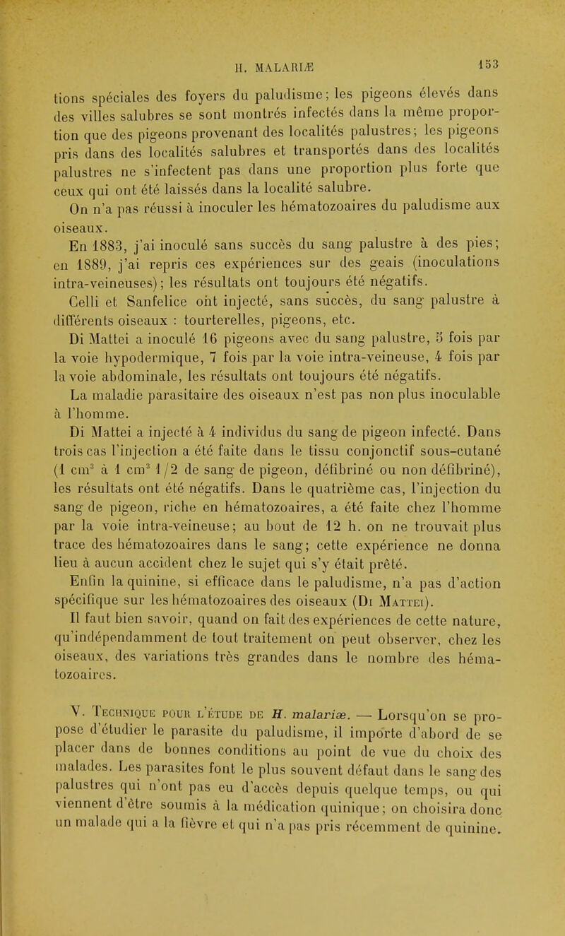 tions spéciales des foyers du paludisme; les pigeons élevés dans des villes salubres se sont montrés infectés dans la même propor- tion que des pigeons provenant des localités palustres; les pigeons pris dans des localités salubres et transportés dans des localités palustres ne s'infectent pas dans une proportion plus forte que ceux qui ont été laissés dans la localité salubre. On n'a pas réussi à inoculer les hématozoaires du paludisme aux oiseaux. En 1883, j'ai inoculé sans succès du sang palustre à des pies; en 1889, j'ai repris ces expériences sur des geais (inoculations intra-veineuses) ; les résultats ont toujours été négatifs. Celli et Sanfelice ont injecté, sans succès, du sang' palustre à différents oiseaux : tourterelles, pigeons, etc. Di Mattei a inoculé 16 pigeons avec du sang palustre, S fois par la voie hypodermique, 7 fois par la voie intra-veineuse, 4 fois par la voie abdominale, les résultats ont toujours été négatifs. La maladie parasitaire des oiseaux n'est pas non plus inoculable à l'homme. Di Mattei a injecté à 4 individus du sang de pigeon infecté. Dans trois cas l'injection a été faite clans le tissu conjonctif sous-cutané (1 cm3 à 1 cm3 1/2 de sang de pigeon, déhbriné ou non défîhriné), les résultats ont été négatifs. Dans le quatrième cas, l'injection du sang de pigeon, riche en hématozoaires, a été faite chez l'homme par la voie intra-veineuse; au bout de 12 h. on ne trouvait plus trace des hématozoaires dans le sang; cette expérience ne donna lieu à aucun accident chez le sujet qui s'y était prêté. Enfin la quinine, si efficace dans le paludisme, n'a pas d'action spécifique sur les hématozoaires des oiseaux (Di Mattei). Il faut bien savoir, quand on fait des expériences de cette nature, qu'indépendamment de tout traitement on peut observer, chez les oiseaux, des variations très grandes dans le nombre des héma- tozoaires. V. Technique pouii l'étude de H. malarias. — Lorsqu'on se pro- pose d'étudier le parasite du paludisme, il importe d'abord de se placer dans de bonnes conditions au point de vue du choix des malades. Les parasites font le plus souvent défaut dans le sang des palustres qui n'ont pas eu d'accès depuis quelque temps, ou qui viennent d'être soumis a la médication quinique; on choisira donc un malade qui a la fièvre et qui n'a pas pris récemment de quinine.