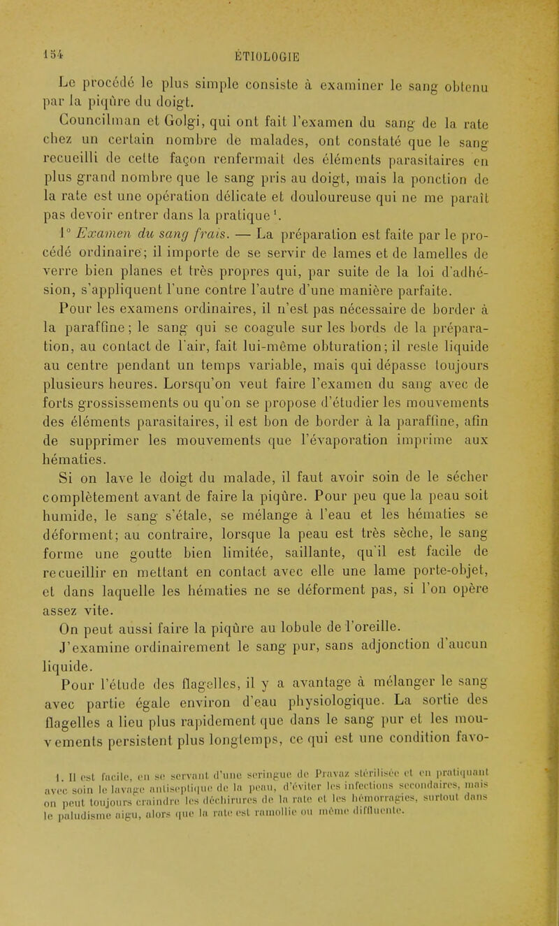 Le procédé le plus simple consiste à examiner le sang obtenu par la piqûre du doigt. Councilman et Golgi, qui ont fait l'examen du sang de la rate chez un certain nombre de malades, ont constaté que le sang recueilli de cette façon renfermait des éléments parasitaires en plus grand nombre que le sang pris au doigt, mais la ponction de la rate est une opération délicate et douloureuse qui ne me par ait pas devoir entrer dans la pratique '. 1° Examen du sang frais. — La préparation est faite par le pro- cédé ordinaire; il importe de se servir de lames et de lamelles de verre bien planes et très propres qui, par suite de la loi d'adhé- sion, s'appliquent l'une contre l'autre d'une manière parfaite. Pour les examens ordinaires, il n'est pas nécessaire de border à la paraffine ; le sang qui se coagule sur les bords de la [(répara- tion, au contact de l'air, fait lui-même obturation ; il reste liquide au centre pendant un temps variable, mais qui dépasse toujours plusieurs heures. Lorsqu'on veut faire l'examen du sang avec de forts grossissements ou qu'on se propose d'étudier les mouvements des éléments parasitaires, il est bon de border à la paraffine, afin de supprimer les mouvements que l'évaporation imprime aux hématies. Si on lave le doigt du malade, il faut avoir soin de le sécher complètement avant de faire la piqûre. Pour peu que la peau soit humide, le sang s'étale, se mélange à l'eau et les hématies se déforment; au contraire, lorsque la peau est très sèche, le sang forme une goutte bien limitée, saillante, qu'il est facile de recueillir en mettant en contact avec elle une lame porte-objet, et dans laquelle les hématies ne se déforment pas, si l'on opère assez vite. On peut aussi faire la piqûre au lobule de l'oreille. J'examine ordinairement le sang pur, sans adjonction d'aucun liquide. Pour l'étude des flagelles, il y a avantage à mélanger le sang avec partie égale environ d'eau physiologique. La sortie des flagelles a lieu plus rapidement que dans le sang pur et. les mou- vements persistent plus longtemps, ce qui est une condition favo- 1 il est facile, en se servant d'une seringue de Pravaz stérilisée et en pratiquant avec soin le lavage antiseptique «le la peau, d'éviter les infections secondaires, mais on peut toujours craindre les déchirures «le la raie el les hémorragies, surtout dans le paludisme aigu, alors que la raie esl ramollie ou même «l.llluente.