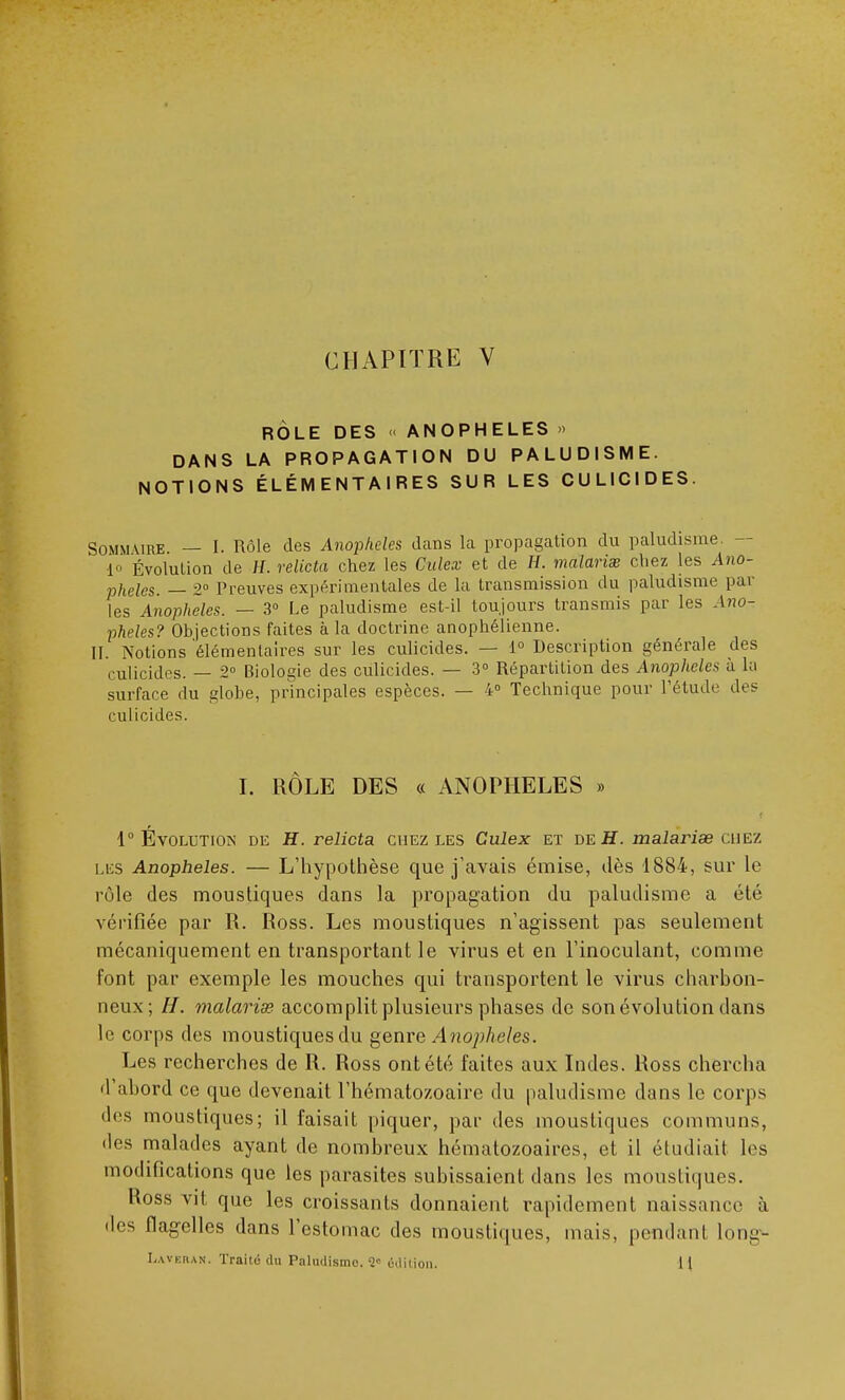 RÔLE DES <« ANOPHELES » DANS LA PROPAGATION DU PALUDISME. NOTIONS ÉLÉMENTAIRES SUR LES CULICIDES. Sommure — I. Rôle des Anophèles dans la propagation du paludisme. - lo Évolution de H. relicta chez les Culex et de H. malarias chez les Ano- phèles. — 2° Preuves expérimentales de la transmission du paludisme par les Anophèles. — 3° Le paludisme est-il toujours transmis par les Ano- phèles? Objections faites à la doctrine anophélienne. II. Notions 'élémentaires sur les culicides. — 1° Description générale des culicides. — 2° Biologie des culicides. — 3° Répartition des Anophèles à la surface du globe, principales espèces. — 4° Technique pour l'étude des culicides. I. RÔLE DES « ANOPHELES » 1° Évolution de H. relicta chez les Culex et de H. malarise chez les Anophèles. — L'hypothèse que j'avais émise, dès 1884, sur le rôle des moustiques dans la propagation du paludisme a été vérifiée par R. Ross. Les moustiques n'agissent pas seulement mécaniquement en transportant le virus et en l'inoculant, comme font par exemple les mouches qui transportent le virus charbon- neux; H. malariœ accomplit plusieurs phases de son évolution dans le corps des moustiques du genre Anophèles. Les recherches de R. Ross ont été faites aux Indes. Ross chercha 'l'abord ce que devenait l'hématozoaire du paludisme dans le corps des moustiques; il faisait piquer, par des moustiques communs, des malades ayant de nombreux hématozoaires, et il étudiait les modifications que les parasites subissaient dans les moustiques. Ross vit que les croissants donnaient rapidement naissance à des flagelles dans l'estomac des moustiques, mais, pendant hm-- Laveran. Traite du Paludisme. 1' édition. 1 l