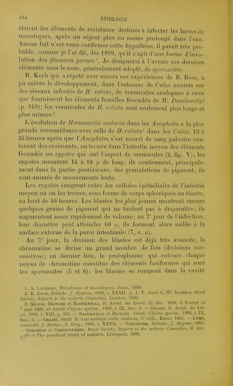 étaient des éléments de résistance destinés à infecter les larves de moustiques, après un séjour plus ou moins prolongé dans l'eau. Aucun fait n'es! venu confirmer cette hypothèse, il paraît très pro- bable, comme je L'ai dit, dès 1899, qu'il s'agit d'une forme d'invo- lution des filaments germes1. Je désignerai à l'avenir ces derniers éléments sous le nom, généralement adopté, de sporozoïtes. R. Koch qui a répété avec succès ces expériences de H. Ross, a pu suivre le développement, dans l'estomac de Culex nourris sui- des oiseaux infectés de //. relicta, de vermicules analogues à ceux que fournissent les éléments femelles fécondés de H. Danilewskyi (p. 148); les vermicules de //. relicta sont seulement plus longs et plus minces2. L'évolution de Hsemam<eba malarise dans les Anophèles a la plus grande ressemblance avec celle de H. relicta* dans les Culex. 12 h 21 heures après que YA710phel.es s'est nourri de sang palustre con- tenant des croissants, on trouve dans l'intestin moyen des éléments fécondés ou zygotes qui ont l'aspect de vermicules (2, fig. V); les zygotes mesurent 14 h 18 y. de long, ils contiennent, principale- ment clans la partie postérieure, des granulations de pigment; ils sont animés de mouvements lents. Les zygotes émigrent entre les cellules épithéliales de l'intestin moyen où on les trouve, sous forme de corps sphériques ou blastes, au bout de 40 heures. Les blastes les.plus jeunes montrent encore quelques grains de pigment qui ne tardent pas à disparaître; ils augmentent assez rapidement de volume; au T jour de l'infection, leur diamètre peut atteindre 60 \x, ils forment alors saillie à la surface externe de la paroi intestinale (7, a, a). Au T jour, la division des blastes est déjà très avancée, la chromatine se divise un grand nombre de fois (divisions suc- cessives); en dernier lieu, le protoplasme qui entoure chaque noyau de chromatine constitue des éléments fusiformes qui sont les sporozoïtes (5 et 6); les blastes se rompent dans la cavité 1. A. Lave h a n , Paludisi t moustiques, Jànus, IN1.)!). 2. R. Koc.u, Zeilsclir. f. Jlyjicne, 1899, t. XXXII, p. 1. V. aussi G.-W. Daniels, Royal Society, Reports i<> the malaria Committee, London, moi). :t. Grassi, Bignami et Bastianei.li, R. Accad. dei Limri. 22 déo. 1:898, 8 février et 7 mai L899, cl Annali d'Jtjienc sperim., 1899, t. IX, l'asc. :t. — Ghassi. II. Accad. dei Lin- ceij 1899, t. VIII. p. I0.S.'— Bastianelli el Bignami, Annali dlgiene sperim.. L899, t. IX, fosc. 3. — Grassi, Studi ili uno zoologo sulln malaria, 2° édit., Rome. 1901. — LiiHE, Centralbl. /'. liakler., I. Orig., 1900, t. XXVII. — Schuffner, Zeitschr. f. Hygiène, WW2. — STEPHBN3 et CHRI8TOPHER8, Royal Society, Reports to the malaria Committee, 31 déc. |0Ô et The praCtiCftl Study nf malaria, Livcrpool, l!)03.