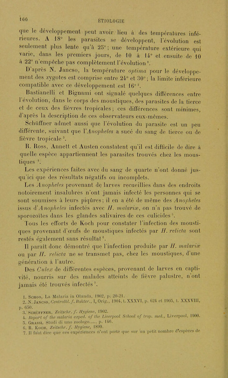 160 que le développement peut avoir lieu à des températures infé- rieures. A 18° les parasites se développent, l'évolution est seulement plus lente qu'à 25°; une température extérieure qui varie, dans les premiers jours, de 10 à 14° et ensuite de 10 à 22° n'empêche pas complètement l'évolution «. D'après N. Jancso, la température optima pour le développe- ment des zygotes est comprise entre 24° et 30°; la limite inférieure compatible avec ce développement est 16°2. Bastianelli et Bignami ont signalé quelques différences entre l'évolution, dans le corps des moustiques, des parasites de la tierce et de ceux des fièvres tropicales; ces différences sont minimes, d'après la description de ces observateurs eux-mêmes. Schuffner admet aussi que l'évolution du parasite est un peu différente, suivant que Y Anophèles a sucé du sang de tierce ou de fièvre tropicale3. R. Ross, Annett et Austen constatent qu'il est difficile de dire à quelle espèce appartiennent les parasites trouvés chez les mous- tiques 4. Les expériences faites avec du sang de quarte n'ont donné jus- qu'ici que des résultats négatifs ou incomplets. Les Anophèles provenant de larves recueillies dans des endroits notoirement insalubres n'ont jamais infecté les personnes qui se sont soumises à leurs piqûres; il en a été de même des Anophèles issus cYAnojjheles infectés avec H. malariœ, on n'a pas trouvé de sporozoïtes dans les glandes salivaires de ces culicides . Tous les efforts de Koch pour constater l'infection des mousti- ques provenant d'œufs de moustiques infectés par H. relicla sont restés également sans résultat5. Il parait donc démontré que l'infection produite par //. malariœ ou par //. relicla ne se transmet pas, chez les moustiques, d'une génération à l'autre. Des Culex de différentes espèces, provenant de larves en capti- vité, nourris sur des malades atteints de fièvre palustre, n'ont jamais été trouvés infectés7. 1. Schoo, La Malaria in Olanda, 1902, p: 20-21. 2. N. Jangso, Centralblf. haleter., I, Orig., 1004, l. XXXVI. p. 624 et 1905, t. XXXVIII, p. 650. 3. SciiuFFNEit, Zuitschr. f. Hygiène, 1002. t. Ilcpori of the malaria exped. of the Uvcrpool School of trop, mcd., Liverpôol, 1000. 5. GrASSI, Stiidi (li iiiiii ZOOlOgO p. I 18. (i. R. Kooh, Zeitsckr.f. Hygiène, IS00. ^ 7_ n r.ini dire que ces expériences rt'onl porté que sur un petil nombre a espèces de