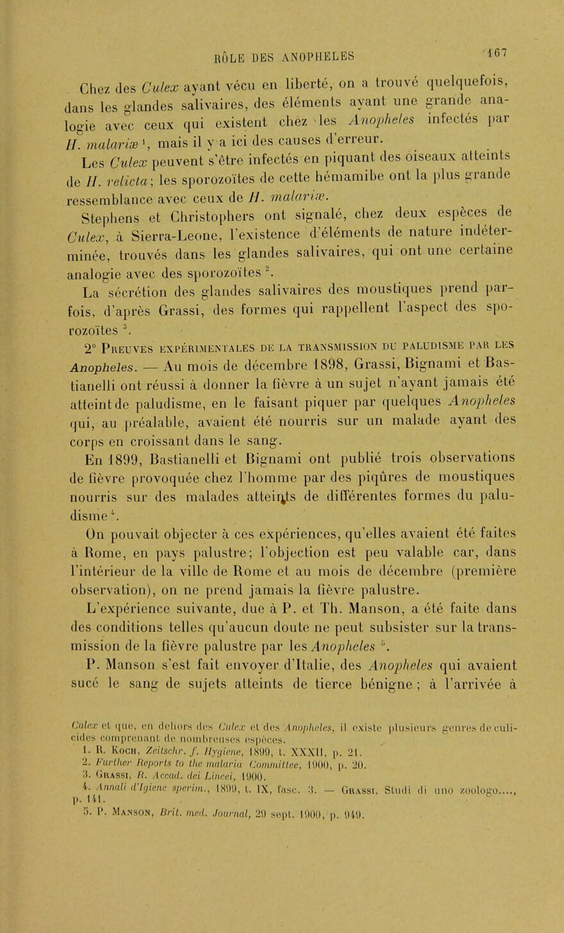 Chez des Culex ayant vécu en liberté, on a trouvé quelquefois, clans les glandes salivaires, des éléments ayant une grande ana- logie avec ceux qui existent chez les Anophèles infectés par //. malarias ', mais il y a ici des causes d'erreur. Les Culex peuvent s'être infectés en piquant des oiseaux atteints de //. relicta; les sporozoïtes de cette hémamibe ont la plus grande ressemblance avec ceux de //. malavisé. Stephens et Ghristophers ont signalé, chez deux espèces de Culex, à Sierra-Leone, l'existence d'éléments de nature indéter- minée, trouvés dans les glandes salivaires, qui ont une certaine analogie avec des sporozoïtes2. La sécrétion des glandes salivaires des moustiques prend par- fois, d'après Grassi, des formes qui rappellent l'aspect des spo- rozoïtes 3. 2° Preuves expérimentales dk la transmission du paludisme par les Anophèles. — Au mois de décembre 1898, Grassi, Bignami et Bas- tianelli ont réussi à donner la fièvre à un sujet n'ayant jamais été atteint de paludisme, en le faisant piquer par quelques Anophèles qui, au préalable, avaient été nourris sur un malade ayant des corps en croissant dans le sang. En 1899, Bastianelli et Bignami ont publié trois observations de fièvre provoquée chez l'homme par des piqûres de moustiques nourris sur des malades atteints de différentes formes du palu- disme \ On pouvait objecter à ces expériences, qu'elles avaient été faites à Rome, en pays palustre; l'objection est peu valable car, dans l'intérieur de la ville de Rome et au mois de décembre (première observation), on ne prend jamais la fièvre palustre. L'expérience suivante, due à P. et Th. Manson, a été faite dans des conditions telles qu'aucun doute ne peut subsister sur la trans- mission de la fièvre palustre par les Anophèles c. P. Manson s'est fait envoyer d'Italie, des Anophèles qui avaient sucé le sang de sujets atteints de tierce bénigne ; à l'arrivée à Culex el que, en dehors des Culex el des Anophèles, il existe plusieurs genres de culi- cides comprenanl de nombreuses espèces. L. II. Kogh, Zeilschr.f. Hygiène, l'899, t. XXXII, p. 21. 2. Further Reports tu the malaria Committee, 1900, p. 20. 3. Grassi, ii. Accad. dei Lincei, 1900. K. Annali d'Igienc sperim., 1809, t. IX, las,-. :(. - Grassi, Studi di uno zoologo p. 141. ■ . '■>. I'. Manson, Brit. med. Journal, 29 sept, mon, p. 949,