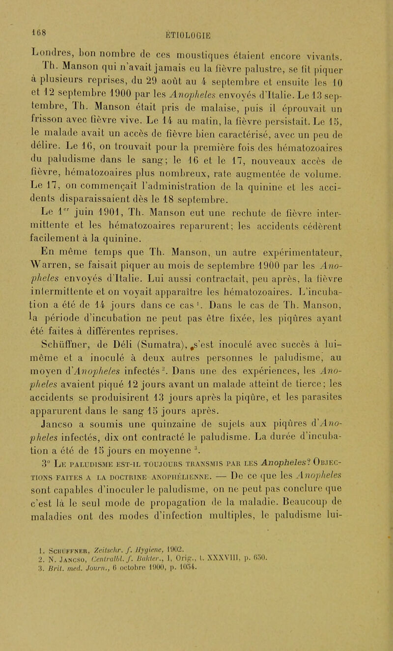 Londres, bon nombre de ces moustiques étaient encore vivants. Th. Manson qui n'avait jamais eu la lièvre palustre, se fit piquer à plusieurs reprises, du 29 août au 4 septembre et ensuite les II) et 12 septembre 1900 par les Anophèles envoyés d'Italie. Le 13 sep- tembre, Th. Manson était pris de malaise, puis il éprouvait un frisson avec fièvre vive. Le 14 au malin, la fièvre persistait. Le 15, le malade avait un accès de fièvre bien caractérisé, avec un peu de délire. Le 16, on trouvait pour la première fois des hématozoaires du paludisme dans le sang; le 16 et le 17, nouveaux accès de fièvre, hématozoaires plus nombreux, rate augmentée de volume. Le 17, on commençait l'administration de la quinine et les acci- dents disparaissaient dès le 18 septembre. Le 1er juin 1901, Th. Manson eut une rechute de fièvre inter- mittente et les hématozoaires reparurent; les accidents cédèrent facilement à la quinine. En même temps que Th. Manson, un autre expérimentateur. Warren, se faisait piquer au mois de septembre 1900 par les Ano- phèles envoyés d'Italie. Lui aussi contractait, peu après, la fièvre intermittente et on voyait apparaître les hématozoaires. L'incuba- tion a été de 14 jours dans ce cas1. Dans le cas de Th. Manson, la période d'incubation ne peut pas être fixée, les piqûres ayant été faites à différentes reprises. Schuffner, de Déli (Sumatra), ,s'est inoculé avec succès à lui- même et a inoculé à deux autres personnes le paludisme, au moyen d'Anofheles infectés2. Dans une des expériences, les Ano- phèles avaient piqué 12 jours avant un malade atteint de tierce; les accidents se produisirent 13 jours après la piqûre, et les parasites apparurent dans le sang 15 jours après. Jancso a soumis une quinzaine de sujets aux piqûres Ano- phèles infectés, dix ont contracté le paludisme. La durée d'incuba- tion a été de 15 jours en moyenne 3. 3° LlC PALUDISME EST-IL TOUJOURS TRANSMIS PAU LES Anophèles? Oli.lEC- TIONS FAITES A LA DOCTRINE ANOPIIÉLIENNE. De CC que les AnoplieleS sont capables d'inoculer le paludisme, on ne peut pas conclure (pie c'est là le seul mode de propagation de la maladie. Beaucoup de maladies ont des modes d'infection multiples, le paludisme lui- 1. SciitiFKNKB, Zeilscltr. f. Hygiène, l!>(>2. 2. N. Jancso, Cenlralbl.f. Bakler., 1, Orig., I. XXXVlil. p. 650. :(. Bril. med. Journ., 6 octobre 1900, p. 103*.