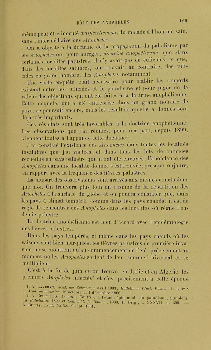 même peut être inoculé artificiellement, du malade à l'homme sain, sans l'intermédiaire des Anophèles. On a objecté à la doctrine de la propagation du paludisme par les Anophèles ou, pour abréger, doctrine anophélienne, que, dans certaines localités palustres, il n'y avait pas de culicides, et que, dans des localités salubres, on trouvait, au contraire, des culi- cides en grand nombre, des Anophèles notamment. Une vaste enquête était nécessaire pour établir les rapports existant entre les culicides et le paludisme et pour juger de la valeur des objections qui ont été faites à la doctrine anophélienne. Cette enquête, qui a été entreprise dans un grand nombre de pays, se poursuit encore, mais les résultats qu'elle a donnés sont déjà très importants. Ces résultats sont très favorables à la doctrine anophélienne. Les observations que j'ai réunies, pour ma part, depuis 1899, viennent toutes à l'appui de cette doctrine l. J'ai constaté l'existence des Anophèles dans toutes les localités insalubres que j'ai visitées et dans tous les lots de culicides recueillis en pays palustre qui m'ont été envoyés; l'abondance des Anophèles dans une localité donnée s'esttrouvée, presque toujours, en rapport avec la fréquence des fièvres palustres. La plupart des observateurs sont arrivés aux mêmes conclusions que moi. On trouvera plus loin un résumé de la répartition des Anophèles à la surface du globe et on pourra constater que, dans les pays à climat tempéré, comme dans les pays chauds, il est de règle de rencontrer des Anophèles dans les localités où règne l'en- démie palustre. La doctrine anophélienne est bien d'accord avec l'épidémiologie des fièvres palustres. Dans les pays tempérés, et même dans les pays chauds où les saisons sont bien marquées, les fièvres palustres de première inva- sion ne se montrent qu'au commencement de l'été, précisément au moment où les Anophèles sortent de leur sommeil hivernal et se multiplient. C'est cà la fin de juin qu'on trouve, en Italie et en Algérie, les premiers Anophèles infectés2 et c'est précisément à cette époque 1. A. Lavehan, Acad. des Sciences, li avril 1903; Bulletin de l'Insl. Pasteur, t. 1, n S ci Acad. <!<■ médecine, hi octobre cl \ décembre 1906. 2. A. CELLI et G. Delpino, Gontrib. a l'étude épidômiol. du paludisme, Supplém. du PoUchnico, 1899 cl Cenlralbl. f. Bakler., 1900, 1, Orig., I. XXXVll, p. 309. - A. Billet, Acad. '1rs s,-., g sept. moi.