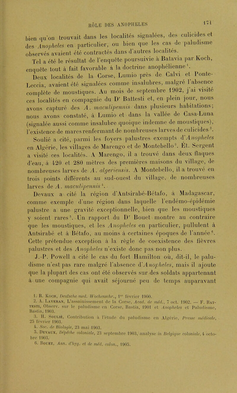 bien qu'on trouvait dans les localités signalées, des culicides et des Anophèles en particulier, ou bien que les cas de paludisme observés avaient été contractés dans d'autres localités. Tel a été le résultat de l'enquête poursuivie à Batavia par Koch, enquête tout à fait favorable à la doctrine anophélienne Deux localités de la Corse, Lumio près de Calvi et Ponte- Leccia, avaient été signalées comme insalubres, malgré l'absence complète de moustiques. Au mois de septembre 1902, j'ai visité ces localités en compagnie du Dr Battesti et, en plein jour, nous avons capturé des A. maculipennis dans plusieurs habitations; nous avons constaté, à Lumio et dans la vallée de Casa-Luna (signalée aussi comme insalubre quoique indemne de moustiques), l'existence de mares renfermant de nombreuses larves de culicides2. Soulié a cité, parmi les foyers palustres exempts d'Anophèles en Algérie, les villages de Marengo et de Montebello3. Ét. Sergent a visité ces localités. A Marengo, il a trouvé dans deux flaques d'eau, à 420 et 280 mètres des premières maisons du village, de nombreuses larves de A. algeriensis. A Montebello, il a trouvé en trois points différents au sud-ouest du village, de nombreuses larves de A. maculipennis *.. Devaux a cité la région d'Antsirabé-Bétafo, à Madagascar, comme exemple d'une région clans laquelle l'endémo-épidémie palustre a une gravité exceptionnelle, bien que les moustiques y soient rares8. Un rapport du Dr Bouet montre au contraire que les moustiques, et les Anojjheles en particulier, pullulent à Antsirabé et à Bétafo, au moins à certaines époques de l'année6. Cette prétendue exception à la règle de coexistence des fièvres palustres et des Anophèles n'existe donc pas non plus. J.-P. Powell a cité le cas du fort Hamilton où, dit-il, le palu- disme n'est pas rare malgré l'absence & Anophèles, mais il ajoute que la plupart des cas ont été observés sur des soldats appartenant à une compagnie qui avait séjourné peu de temps auparavant L. I!. Koch, Deutsche med. Wochenschr., I février L900. 2. A. Laveran, L'assainissement de la Corse, Icad. de méd., 7 oct. 1902. — F. Bat- testi, Observ. sur le paludisme en Corse, Bastia, 1901 el Uiopheles et Paludisme, Bastia, 1903. 3. H. Soulié, Contribution ù l'étude du paludisme m Algérie, Presse médicale, :>:; février L903. 4. Soc. de Biologie, X\ mai 1903. •>. Dkvaux, Dépêche coloniale, 23 septembre 1903, analyse in Belgique coloniale, \ octo- bre 1903.