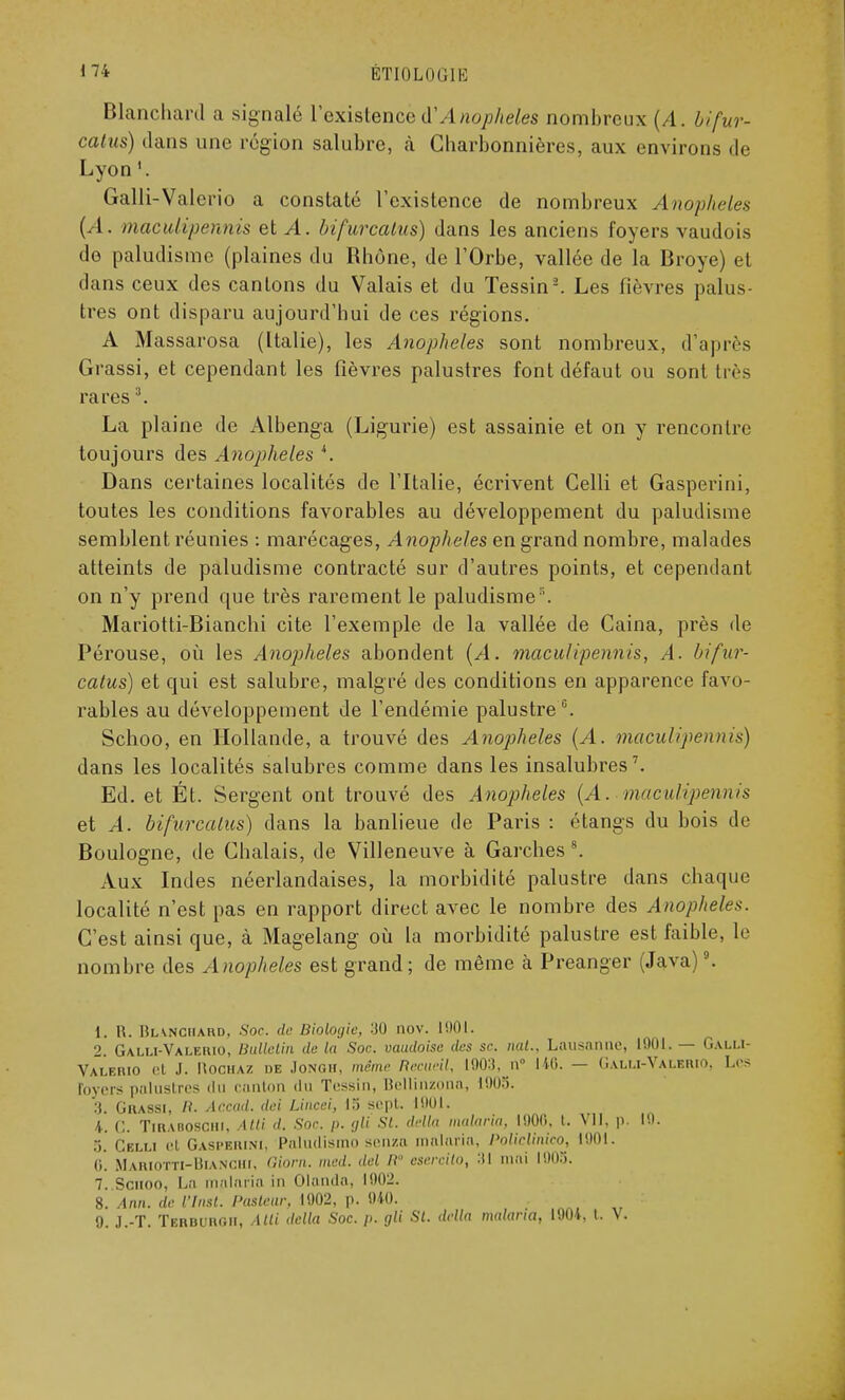 Blanchard a signalé l'existence dAnophèles nombreux (A. bifur- catus) clans une région salubre, à Charbonnières, aux environs de Lyon1. Galli-Valerio a constaté l'existence de nombreux Anophèles (A. maculipennis et A. bifurcalus) dans les anciens foyers vaudois de paludisme (plaines du Rhône, de l'Orbe, vallée de la Broyé) et dans ceux des cantons du Valais et du Tessin2. Les fièvres palus- tres ont disparu aujourd'hui de ces régions. A Massarosa (Italie), les Anophèles sont nombreux, d'après Grassi, et cependant les fièvres palustres font défaut ou sont très rares3. La plaine de Albenga (Ligurie) est assainie et on y rencontre toujours des Anophèles '. Dans certaines localités de l'Italie, écrivent Celli et Gasperini, toutes les conditions favorables au développement du paludisme semblent réunies : marécages, Anophèles en grand nombre, malades atteints de paludisme contracté sur d'autres points, et cependant on n'y prend que très rarement le paludisme\ Mariotti-Bianchi cite l'exemple de la vallée de Caina, près de Pérouse, où les Anophèles abondent (A. maculipennis, A. bifur- calus) et qui est salubre, malgré des conditions en apparence favo- rables au développement de l'endémie palustre0. Schoo, en Hollande, a trouvé des Anophèles (A. maculipennis) dans les localités salubres comme dans les insalubres7. Ed. et Ét. Sergent ont trouvé des Anophèles (A. maculipennis et A. bifurcalus) dans la banlieue de Paris : étangs du bois de Boulogne, de Chalais, de Villeneuve à Garches 8. Aux Indes néerlandaises, la morbidité palustre dans chaque localité n'est pas en rapport direct avec le nombre des Anophèles. C'est ainsi que, à Magelang où la morbidité palustre est faible, le nombre des Anophèles est grand; de même à Preanger (Java)9. 1. R. Blanchard, Soc. de Biologie, 30 nov. MOI. 2. Galli-Valerio, Bulletin de la Soc. oaudoise des se. nat.. Lausanne, 1901. — Galli- Valerio et J. HociiAZ de JONOH, même Recueil, 1903, n° 140. — (Ialli-Valerio. Les foyers palustres du Canton du Tessin, Hellinzona, 1005. 3. Grassi, H. Accad. dei Lincci, 13 sept. 1901. 4. G. Tirabosciii. Atti d. Soc /). gli SI. délia malaria, 1000. t. VII. p. Lu. .>. Celli et Gasperini, Paludismo senza malaria, PolteUmeo, 1901. (i. Mariotti-Bianchi, Qiorn. med. del B esercito, 31 mai l!)05. 7..Sciioo, La malaria in Olanda, 1002. 8. Afin, de Vlnsl. Pasteur, 1002, p. 040.