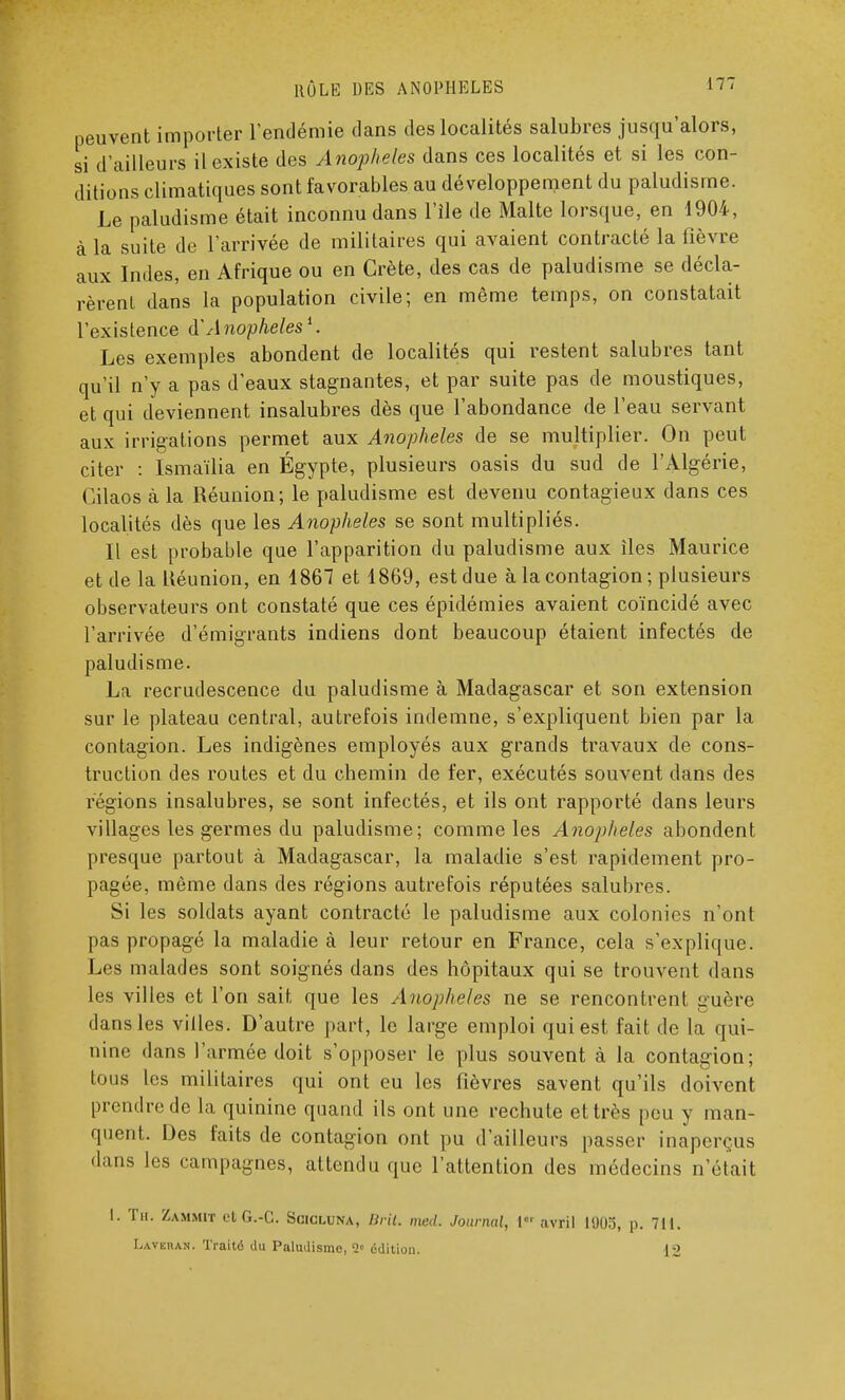 peuvent importer l'endémie dans des localités salubres jusqu'alors, si d'ailleurs il existe des Anophèles dans ces localités et si les con- ditions climatiques sont favorables au développement du paludisme. Le paludisme était inconnu dans l'île de Malte lorsque, en 1904, à la suite de l'arrivée de militaires qui avaient contracté la fièvre aux Indes, en Afrique ou en Crète, des cas de paludisme se décla- rèrent dans la population civile; en même temps, on constatait l'existence à'Anophèles1. Les exemples abondent de localités qui restent salubres tant qu'il n'y a pas d'eaux stagnantes, et par suite pas de moustiques, et qui deviennent insalubres dès que l'abondance de l'eau servant aux irrigations permet aux Anophèles de se multiplier. On peut citer : Ismaïlia en Égypte, plusieurs oasis du sud de l'Algérie, Cilaos à la Réunion; le paludisme est devenu contagieux dans ces localités dès que les Anophèles se sont multipliés. Il est probable que l'apparition du paludisme aux îles Maurice et de la Réunion, en 1867 et 1869, est due à la contagion ; plusieurs observateurs ont constaté que ces épidémies avaient coïncidé avec l'arrivée d'émigrants indiens dont beaucoup étaient infectés de paludisme. La recrudescence du paludisme à Madagascar et son extension sur le plateau central, autrefois indemne, s'expliquent bien par la contagion. Les indigènes employés aux grands travaux de cons- truction des routes et du chemin de fer, exécutés souvent dans des régions insalubres, se sont infectés, et ils ont rapporté dans leurs villages les germes du paludisme; comme les Anophèles abondent presque partout à Madagascar, la maladie s'est rapidement pro- pagée, môme dans des régions autrefois réputées salubres. Si les soldats ayant contracté le paludisme aux colonies n'ont pas propagé la maladie à leur retour en France, cela s'explique. Les malades sont soignés dans des hôpitaux qui se trouvent dans les villes et l'on sait que les Anophèles ne se rencontrent guère dans les villes. D'autre part, le large emploi qui est fait de la qui- nine dans l'armée doit s'opposer le plus souvent à la contagion; tous les militaires qui ont eu les fièvres savent qu'ils doivent prendre de la quinine quand ils ont une rechute et très peu y man- quent. Des faits de contagion ont pu d'ailleurs passer inaperçus dans les campagnes, attendu que l'attention des médecins n'était I. Th. Zammit etG.-C. Scicluna, BHU mal. Journal, l< avril 1905, p. 711. Laver an . Traité du Paimlismc, 2e édition. 12