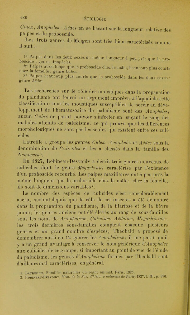 Culex, Anophèles, Aèdes en se basant sur la longueur relative des palpes et du proboscide. Les trois genres de Meigen sont très bien caractérisés comme il suit : 1° Palpes dans les deux sexes de même longueur à peu près que le pro- boscide : genre Anophèles. 2° Palpes aussi longs que le proboscide chez le mâle, beaucoup plus courts chez la femelle : genre Culex. 3° Palpes beaucoup plus courts que le proboscide dans les deux sexes ■ genre Aëdes. Les recherches sur le rôle des moustiques dans la propagation du paludisme ont fourni un argument imprévu à l'appui de cette classification; tous les moustiques susceptibles de servir au déve- loppement de l'hématozoaire du paludisme sont des Anophèles, aucun Culex ne paraît pouvoir s'infecter en suçant le sang des malades atteints de paludisme, ce qui prouve que les différences morphologiques ne sont pas les seules qui existent entre ces culi- cides. Latreille a groupé les genres Culex, Anophèles et Aèdes sous la dénomination de Culicides et les a classés dans la famille des Nemocera*. En 1827, Robineau-Desvoidy a décrit trois genres nouveaux de culicides, dont le genre Megarhinus caractérisé par l'existence d'un proboscide recourbé. Les palpes maxillaires ont à peu près la même longueur que le proboscide chez le mâle; chez la femelle, ils sont de dimensions variables2. Le nombre des espèces de culicides s'est considérablement accru, surtout depuis que le rôle de ces insectes a été démontré dans la propagation du paludisme, de la filariose et de la fièvre jaune; les genres anciens ont été élevés au rang de sous-familles sous les noms de Anophelinœ, Culicinœ, Aèdeinse, Megarhininx; les trois dernières sous-familles comptent chacune plusieurs genres et un grand nombre d'espèces; ïheobald a proposé de démembrer aussi en 12 genres les A nophelinœ ; il me paraît qu'il y a un grand avantage à conserver le nom générique (YAnophèles aux culicides de ce groupe, si important au point de vue de l'étude du paludisme, les genres à'Ânophelinœ formés par Theobald sont d'nilleursmal caractérisés, engénéral. 1. Latreille, Familles naturelles du rèprne animal, Paris, 1825. 2. Hobineau-Desvoidv, fljWm. de la Soc. d'histoire naturelle de Paris, 1827, t. III, p. 300.