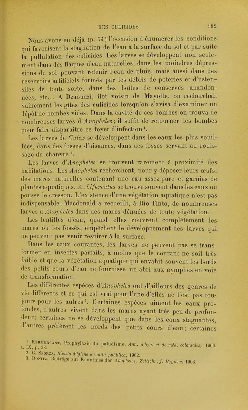 Nous avons eu déjà (p. 74) l'occasion d'énumérer les conditions qui favorisent la stagnation de l'eau à la surface du sol et par suite la pullulation des culicides. Les larves se développent non seule- ment dans des flaques d'eau naturelles, dans les moindres dépres- sions du sol pouvant retenir l'eau de pluie, mais aussi dans des réservoirs artificiels formés par les débris de poteries et d'usten- siles de toute sorte, dans des boîtes de conserves abandon- nées, etc.. A Dzaoudzi, îlot voisin de Mayotte, on recherchait vainement les gîtes des culicides lorsqu'on s'avisa d'examiner un dépôt de bombes vides. Dans la cavité de ces bombes on trouva de nombreuses larves d'Anophèles ; il suffit de retourner les bombes pour faire disparaître ce foyer d'infection1. Les larves de Culex se développent dans les eaux les plus souil- lées, dans des fosses d'aisances, dans des fosses servant au rouis- sage du chanvre 2. Les larves à'Anophèles se trouvent rarement à proximité des habitations. Les Anophèles recherchent, pour y déposer leurs œufs, des mares naturelles contenant une eau assez pure et garnies de plantes aquatiques. A. bifurcatus se trouve souvent dans les eaux où pousse le cresson. L'existence d'une végétation aquatique n'est pas indispensable; Macdonald a recueilli, à Rio-ïinto, de nombreuses larves d'Anophèles dans des mares dénuées de toute végétation. Les lentilles d'eau, quand elles couvrent complètement les mares ou les fossés, empêchent le développement des larves qui ne peuvent pas venir respirer à la surface. Dans les eaux courantes, les larves ne peuvent pas se trans- former en insectes parfaits, à moins que le courant ne soit très faible et que la végétation aquatique qui envahit souvent les bords des petits cours d'eau ne fournisse un abri aux nymphes en voie de transformation. Les différentes espèces àAnopheles ont d'ailleurs des genres de vie différents et ce qui est vrai pour l'une d'elles ne l'est pas tou- jours pour les autres3. Certaines espèces aiment les eaux pro- fondes, d'autres vivent dans les mares ayant très peu de profon- deur; certaines ne se développent que dans les eaux stagnantes, d'autres préfèrent les bords des petits cours d'eau; certaines t. 'xK1R'38RGANT' Pr°phylaxie flu Paludisme, Ann. d'hyg. et de méd. coloniales, 1906, 2. C. Skorza, Rivista d'igiene e snnila pubblica, 1902 ■h Dûnitz, Beitrâge zur Kenntniss der Anophèles, Zeitschr. f. Hygiène, 1903.