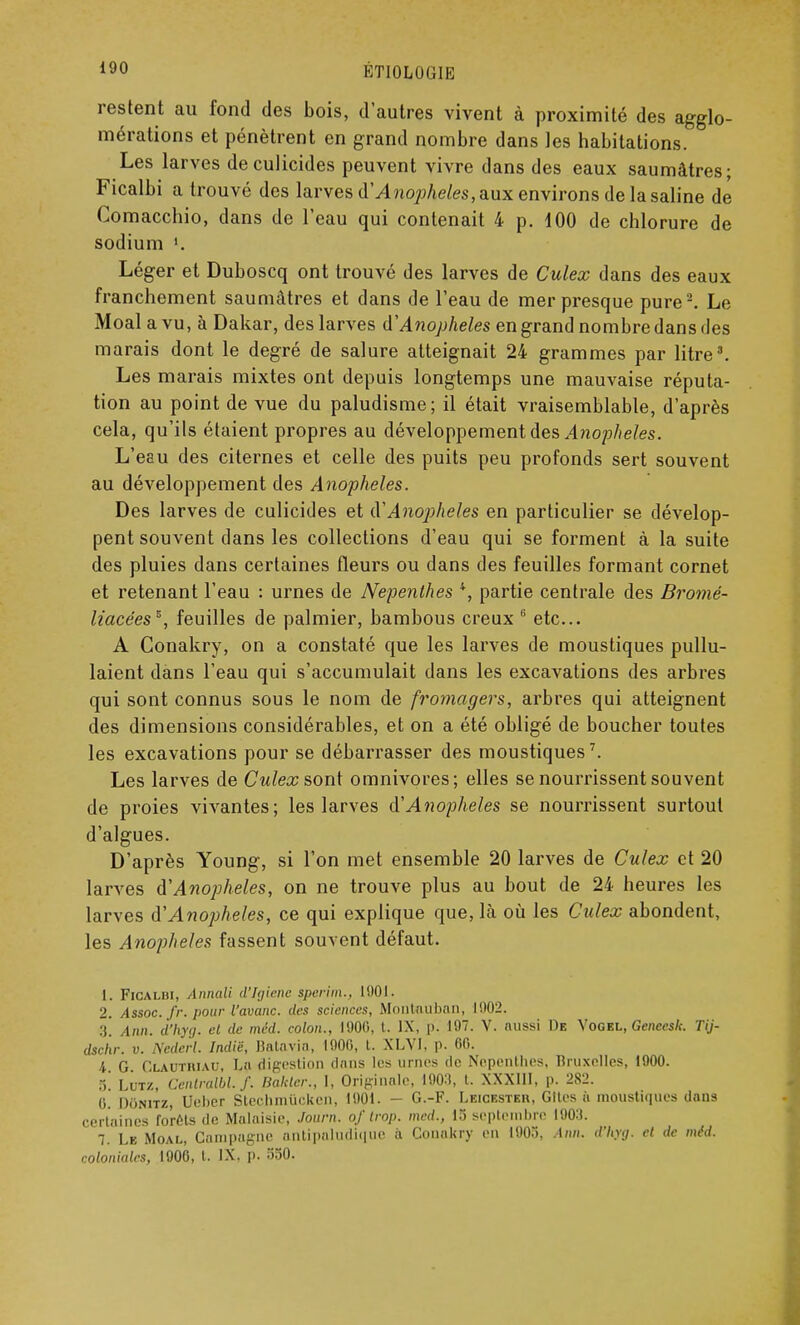 restent au fond des bois, d'autres vivent à proximité des agglo- mérations et pénètrent en grand nombre dans les habitations. Les larves deculicides peuvent vivre dans des eaux saumâtres; Ficalbi a trouvé des larves Anophèles, aux environs de la saline de Comacchio, dans de l'eau qui contenait 4 p. dOO de chlorure de sodium l. Léger et Duboscq ont trouvé des larves de Culex dans des eaux franchement saumâtres et dans de l'eau de mer presque pure2. Le Moal a vu, à Dakar, des larves AAnophèles en grand nombre dans des marais dont le degré de salure atteignait 24 grammes par litre3. Les marais mixtes ont depuis longtemps une mauvaise réputa- tion au point de vue du paludisme; il était vraisemblable, d'après cela, qu'ils étaient propres au développement des Anophèles. L'eau des citernes et celle des puits peu profonds sert souvent au développement des Anophèles. Des larves de culicides et d'Anophèles en particulier se dévelop- pent souvent dans les collections d'eau qui se forment à la suite des pluies dans certaines fleurs ou dans des feuilles formant cornet et retenant l'eau : urnes de Nepenlhes 4, partie centrale des Bromé- liacées*, feuilles de palmier, bambous creux 6 etc.. A Conakry, on a constaté que les larves de moustiques pullu- laient dans l'eau qui s'accumulait dans les excavations des arbres qui sont connus sous le nom de fromagers, arbres qui atteignent des dimensions considérables, et on a été obligé de boucher toutes les excavations pour se débarrasser des moustiques7. Les larves de Culex son\ omnivores; elles se nourrissent souvent de proies vivantes; les larves d'Anophèles se nourrissent surtout d'algues. D'après Young, si l'on met ensemble 20 larves de Culex et 20 larves d'Anophèles, on ne trouve plus au bout de 24 heures les larves d'Anophèles, ce qui explique que, Là où les Culex abondent, les Anophèles fassent souvent défaut. 1. Ficalbi, Annali d'Jgicnc sperim., 1001. 2. Assoc. fr. pour l'avanc. des sciences, Montauhan, 1002. 3. Ann. d'hyq. ci de méd. colon., 1900, t. IX, p. 197. V. aussi De Vogkl, Gencesk. Tij- dschr. v. Nederl. Indië, Batavia, 1006, t. XLV1, p. 60. 4. G. Clauthiau, Ln digestion dans les urnes de Nepenlhes, Bruxelles, 1900. .)! Lutz, Cenlralbl.f. Ilaldcr., I, Originale, 1003, t. XXXIII, p. 282. 0. Donitz, Ueber Stechmùeken, 1901. - G.-F. Leicesteh, Gîtes à moustiques dans certaines forêts de Malaisie, Journ. of trop, mcd., 15 septembre 1903. 7. Le Moal, Campagne antipaludique à Conakry en 1905, Ann. d'hyg. et de méd. coloniales, 1906, t. IX. p. 550.