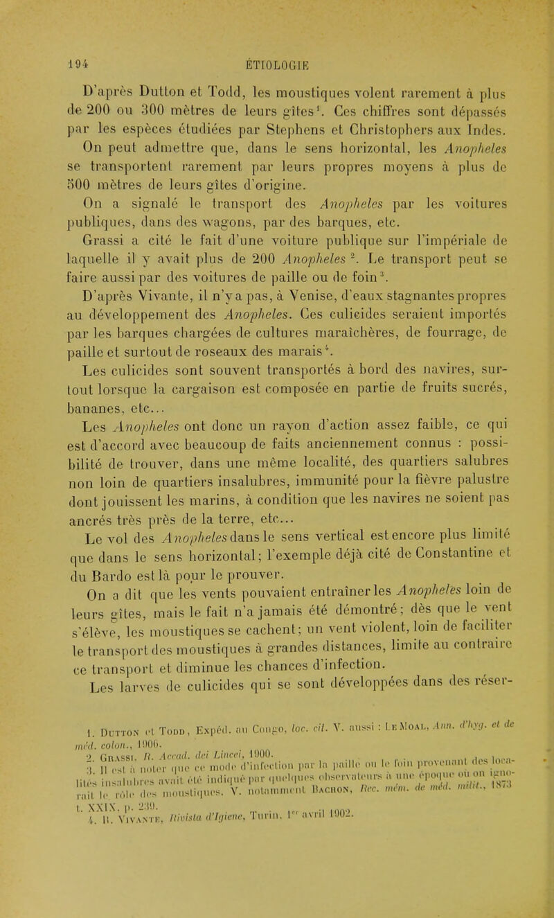 D'après Dutton et Todd, les moustiques volent rarement à plus de 200 ou 300 mètres de leurs gîtes1. Ces chiffres sont dépassés par les espèces étudiées par Stephens et Christophers aux Indes. On peut admettre que, dans le sens horizontal, les Anophèles se transportent rarement par leurs propres moyens à plus de 500 mètres de leurs gîtes d'origine. On a signalé le transport des Anophèles par les voitures publiques, dans des wagons, par des barques, etc. Grassi a cité le fait d'une voiture publique sur l'impériale de laquelle il y avait plus de 200 Anophèles -. Le transport peut se faire aussi par des voitures de paille ou de foin3. D'après Vivante, il n'ya pas, à Venise, d'eaux stagnantes propres au développement des Anophèles. Ces culicides seraient importés par les barques chargées de cultures maraîchères, de fourrage, de paille et surtout de roseaux des marais4. Les culicides sont souvent transportés à bord des navires, sur- tout lorsque la cargaison est composée en partie de fruits sucrés, bananes, etc. Les Anophèles ont donc un rayon d'action assez faible, ce qui est d'accord avec beaucoup de faits anciennement connus : possi- bilité de trouver, dans une même localité, des quartiers salubres non loin de quartiers insalubres, immunité pour la fièvre palustre dont jouissent les marins, à condition que les navires ne soient pas ancrés très près de la terre, etc.. Le vol des Anophèles dans le sens vertical est encore plus limité que dans le sens horizontal; l'exemple déjà cité de Constantine et du Bardo est là pour le prouver. On a dit que les vents pouvaient entraîner les Anophèles loin de leurs gîtes, mais le fait n'a jamais été démontré; dès que le vent s'élève, les moustiques se cachent; un vent violent, loin de faciliter le transporl des moustiques à grandes distances, limite au contraire ce transport et diminue les chances d'infection. Les larves de culicides qui se sont développées dans des réser- 1. Dutton et Todd, Expert, au Congo, loc. cil. Y. aussi : LkMoax, Ann. dl,y:l. cl de nu'd. colon., 1906. 2 Gnv^si. R. Accad. dei Lineei, 1000. . . 3 II es h noter que ce mode d'infection par la paille ou le ftnn PJ^rt - ' ;  ,i, : ins m avait été indiqué par quelques observateurs h une époque .mon gno |c rôle des moustiques. V. nol.umnrnl Hac.on, m. ménu de nu'd. nul,!.. \m t. XXIX. p. 2:!!). 4 H. Vivant», Rivista d'Igùme, Turin, r avril 1002.