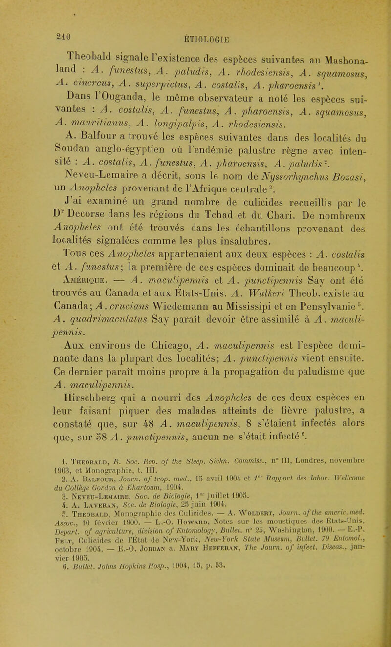 Theobald signale l'existence des espèces suivantes au Mashona- land : A. funestus, A. paludis, A. rhodesiensis, A. squamosus, A. cinereus, A. superpiclus, A. costalis, A. pharoensis1. Dans l'Ouganda, le même observateur a noté les espèces sui- vantes : A. costulis, A. funestus, A. pharoensis, A. squamosus, A. mauritianus, A. longipalpis, A. rhodesiensis. A. Balfour a trouvé les espèces suivantes dans des localités du Soudan anglo-égyptien où l'endémie palustre règne avec inten- sité : A. costalis, A. funestus, A. pharoensis, A. paludis1. Neveu-Lemaire a décrit, sous le nom de Nyssorhynchus Bozasi, un Anophèles provenant de l'Afrique centrale3. J'ai examiné un grand nombre de culicides recueillis par le Dr Decorse dans les régions du Tchad et du Chari. De nombreux Anophèles ont été trouvés dans les échantillons provenant des localités signalées comme les plus insalubres. Tous ces Anophèles appartenaient aux deux espèces : A. costalis et A. funestus; la première de ces espèces dominait de beaucoup*. Amérique. — A. maculipennis et A. punctipennis Say ont été trouvés au Canada et aux États-Unis. A. Walkeri Theob. existe au Canada; A. crucians VViedemann au Mississipi et en Pensylvanies. A. quadrimaculalus Say paraît devoir être assimilé à A. maculi- pennis. Aux environs de Chicago, A. maculipennis est l'espèce domi- nante dans la plupart des localités; A. punctipennis vient ensuite. Ce dernier paraît moins propre à la propagation du paludisme que A. maculipennis. Hirschberg qui a nourri des Anophèles de ces deux espèces en leur faisant piquer des malades atteints de fièvre palustre, a constaté que, sur 48 A. maculipennis, 8 s'étaient infectés alors que, sur 58 A. punctipennis, aucun ne s'était infecté6. 1. Theobald, R. Soc. Rep. of the Sleep. Sickn. Commiss., n° III, Londres, novembre 1903, et Mi graphie, t. III. 2. A. Balfour, Journ. of trop, med., 15 avril 1904 et fr Rapport des labor. Wellcome du Collège Gordon à Khartoum, 1904. I. Neveu-Lemaire, Soc. de Biologie, l0' juillet 1905. 4. A. Laveran, Soc. de Biologie, 25 juin 1904. 5. Theobald, Monoprophie des Culicides. — A. Woldert, Journ. oflhe americ.mcd. Assoc., 10 février 1900. — L.-O. Howard, Noies sur les moustiques des États-Unis, Départ, of agriculture, division of Enlomology, Bullet. n° 25, Washington, 1900. — K.-V. Felt, Culicides de l'État de New-York, New-York State Muséum. Bullet. 7'J Eniomol., octobre 1904. — E.-O. Jordan n. Mary IIeffehan, The Journ. of infect. Discas.. jan- vier 1905. 0. Bullet. Johns Jlopkins IIosp., 1904, 15, p. 53.