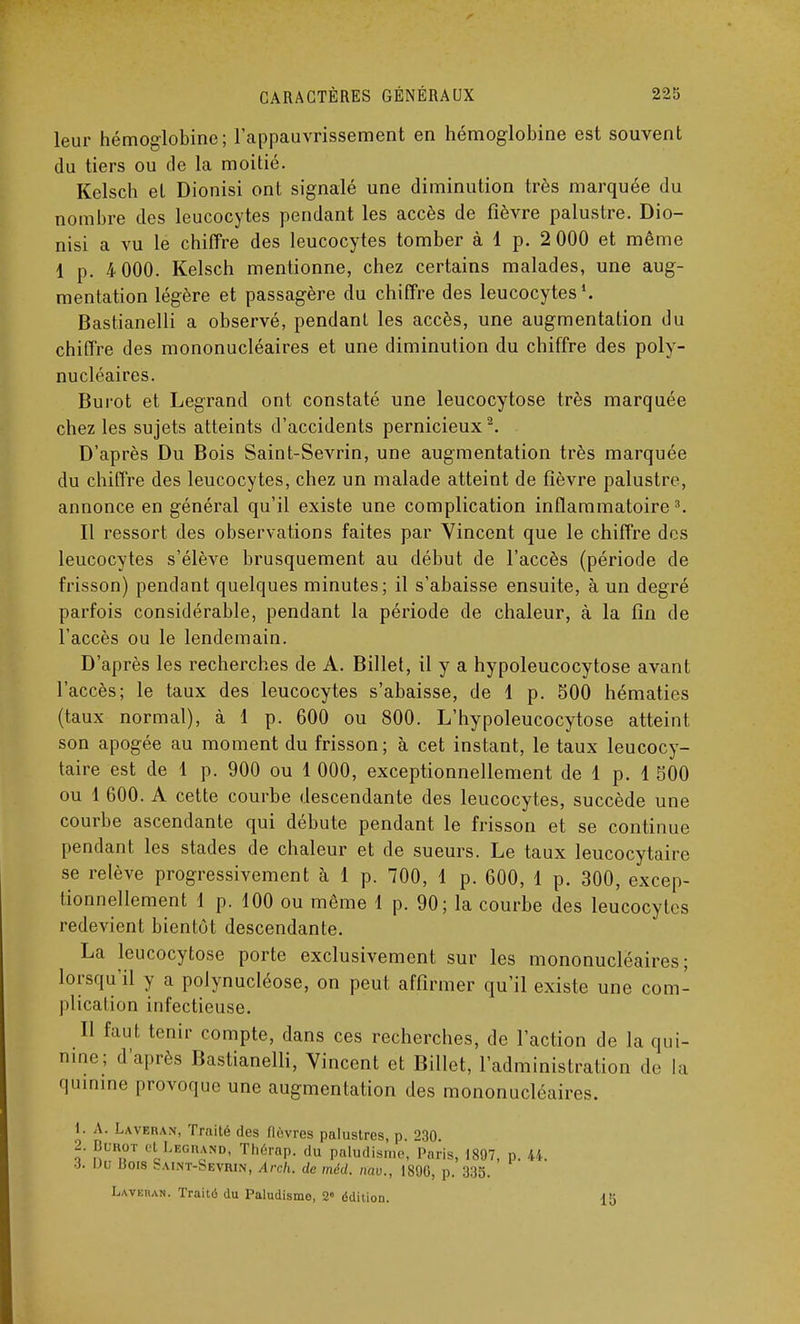 leur hémoglobine; l'appauvrissement en hémoglobine est souvent du tiers ou de la moitié. Kelsch et Dionisi ont signalé une diminution très marquée du nombre des leucocytes pendant les accès de fièvre palustre. Dio- nisi a vu le chiffre des leucocytes tomber à 1 p. 2 000 et même 1 p. 4 000. Kelsch mentionne, chez certains malades, une aug- mentation légère et passagère du chiffre des leucocytes1. Bastianelli a observé, pendant les accès, une augmentation du chiffre des mononucléaires et une diminution du chiffre des poly- nucléaires. Bui-ot et Legrand ont constaté une leucocytose très marquée chez les sujets atteints d'accidents pernicieux2. D'après Du Bois Saint-Sevrin, une augmentation très marquée du chiffre des leucocytes, chez un malade atteint de fièvre palustre, annonce en général qu'il existe une complication inflammatoire3. Il ressort des observations faites par Vincent que le chiffre dos leucocytes s'élève brusquement au début de l'accès (période de frisson) pendant quelques minutes; il s'abaisse ensuite, à un degré parfois considérable, pendant la période de chaleur, à la fin de l'accès ou le lendemain. D'après les recherches de A. Billet, il y a hypoleucocytose avant l'accès; le taux des leucocytes s'abaisse, de 1 p. 500 hématies (taux normal), à 1 p. 600 ou 800. L'hypoleucocytose atteint son apogée au moment du frisson; à cet instant, le taux leucocy- taire est de 1 p. 900 ou 1 000, exceptionnellement de 1 p. 1 500 ou 1 600. A cette courbe descendante des leucocytes, succède une courbe ascendante qui débute pendant le frisson et se continue pendant les stades de chaleur et de sueurs. Le taux leucocytaire se relève progressivement à 1 p. 700, 1 p. 600, 1 p. 300, excep- tionnellement 1 p. 100 ou même 1 p. 90; la courbe des leucocytes redevient bientôt descendante. La leucocytose porte exclusivement sur les mononucléaires; lorsqu'il y a polynucléose, on peut affirmer qu'il existe une com- plication infectieuse. Il faul tenir compte, dans ces recherches, de l'action de la qui- nine; d'après Bastianelli, Vincent et Billet, l'administration ,1,. la quinine provoque une augmentation des mononucléaires. 1. A. Laveran, Traité des lièvres palustres, p. 230 2. Bu rot et Legrand, Thôrap. du paludisme, Paris, 1897, p. 44. ■i. Du Bois Saint-Sevrin, Arch. de méd. nav., 1890, p. 335. Laveran. Traito du Paludisme, 2' édition. 15