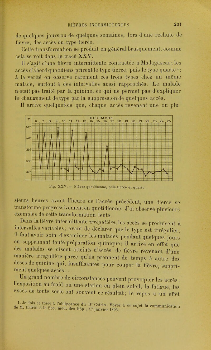 de quelques jours ou de quelques semaines, lors d'une rechute de fièvre, des accès du type tierce. Cette transformation se produit en général brusquement, comme cela se voit clans le tracé XXV. Il s'agit d'une fièvre intermittente contractée à Madagascar ; les accès d'abord quotidiens prirent le type tierce, puis le type quarte 1 ; à la vérité on observe rarement ces trois types chez un même malade, surtout à des intervalles aussi rapprochés. Le malade n'était pas traité par la quinine, ce qui ne permet pas d'expliquer le changement de type parla suppression de quelques accès. Il arrive quelquefois que, chaque accès revenant une ou plu Fig. XXV. — Fièvre quotidienne, puis tierce et quarte. sieurs heures avant l'heure de l'accès précédent, une tierce se transforme progressivement en quotidienne. J'ai observé plusieurs exemples de cette transformation lente. Dans la fièvre intermittente irrêgulière, les accès se produisent à intervalles variables; avant de déclarer que le type est irrégulier, il faut avoir soin d'examiner les malades pendant quelques jours en supprimant toute préparation quinique; il arrive en effet que des malades se disent atteints d'accès de fièvre revenant d'une manière irrégulière parce qu'ils prennent de temps à autre des doses de quinine qui, insuffisantes pour couper la fièvre, suppri- ment quelques accès. Un grand nombre de circonstances peuvent provoquer les accès- l exposition au froid ou une station en plein soleil, la fatigue, les excès de toute sorte ont souvent ce résultat; le repos a un effet deM^^ ce sujet la eo^unication