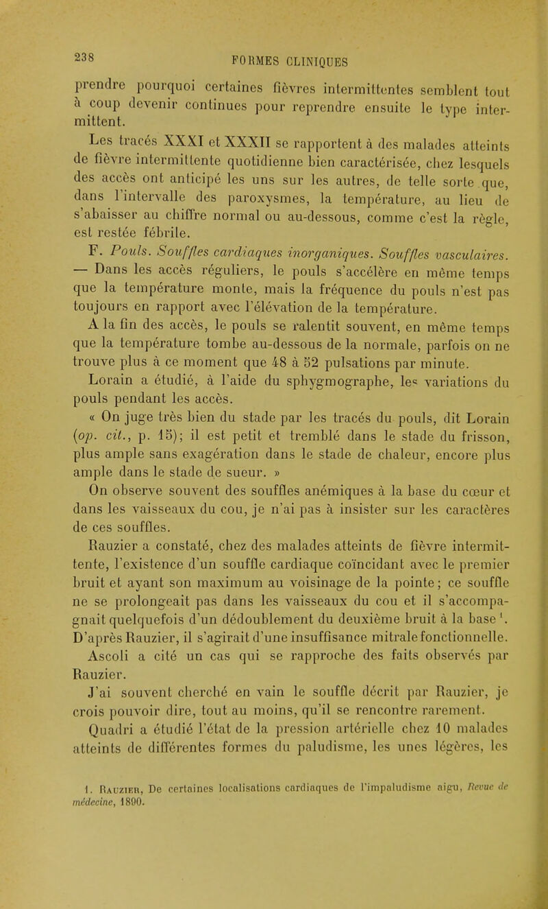 prendre pourquoi certaines fièvres intermittentes semblent tout à coup devenir continues pour reprendre ensuite le type inter- mittent. Les tracés XXXI et XXXII se rapportent à des malades atteints de fièvre intermittente quotidienne bien caractérisée, chez lesquels des accès ont anticipé les uns sur les autres, de telle sorte que, dans l'intervalle des paroxysmes, la température, au lieu de s'abaisser au chiffre normal ou au-dessous, comme c'est la règle, est restée fébrile. F. Poids. Souffles cardiaques inorganiques. Souffles vasculaires. — Dans les accès réguliers, le pouls s'accélère en même temps que la température monte, mais la fréquence du pouls n'est pas toujours en rapport avec l'élévation de la température. A la fin des accès, le pouls se ralentit souvent, en même temps que la température tombe au-dessous de la normale, parfois on ne trouve plus à ce moment que 48 à 52 pulsations par minute. Lorain a étudié, à l'aide du sphygmographe, le* variations du pouls pendant les accès. « On juge très bien du stade par les tracés du pouls, dit Lorain {op. cit., p. 15); il est petit et tremblé dans le stade du frisson, plus ample sans exagération dans le stade de chaleur, encore plus ample dans le stade de sueur. » On observe souvent des souffles anémiques à la base du cœur et dans les vaisseaux du cou, je n'ai pas à insister sur les caractères de ces souffles. Rauzier a constaté, chez des malades atteints de fièvre intermit- tente, l'existence d'un souffle cardiaque coïncidant avec le premier bruit et ayant son maximum au voisinage de la pointe; ce souffle ne se prolongeait pas dans les vaisseaux du cou et il s'accompa- gnait quelquefois d'un dédoublement du deuxième bruit à la base '. D'après Rauzier, il s'agirait d'une insuffisance mitralefonctionnelle. Ascoli a cité un cas qui se rapproche des faits observes par Rauzier. J'ai souvent cherché en vain le souffle décrit par Rauzier, je crois pouvoir dire, tout au moins, qu'il se rencontre rarement. Quadri a étudié l'état de la pression artérielle chez 10 malades atteints de différentes formes du paludisme, les unes légères, les I. Rauzieh, De certaines localisations cardiaques de l'impaludisme aigu, tteoue <fe médecine, 1890.