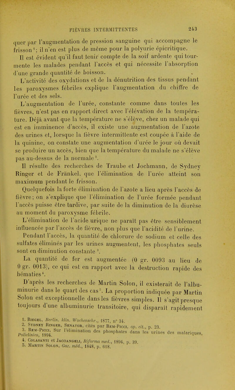 quer par l'augmentation de pression sanguine qui accompagne le frisson'; il n'en est plus de même pour la polyurie épicritique. Il est évident qu'il faut tenir compte de la soif ardente qui tour- mente les malades pendant l'accès et qui nécessite l'absorption d'une grande quantité de boisson. L'activité des oxydations et de la dénutrition des tissus pendant les paroxysmes fébriles explique l'augmentation du chiffre de l'urée et des sels. L'augmentation de l'urée, constante comme dans toutes les fièvres, n'est pas en rapport direct avec l'élévation de la tempéra- ture. Déjà avant que la température ne s'élève, chez un malade qui est en imminence d'accès, il existe une augmentation de l'azote des urines et, lorsque la fièvre intermittente est coupée à l'aide de la quinine, on constate une augmentation d'urée le jour où devait se produire un accès, bien que la température du malade ne s'élève pas au-dessus de la normale2. Il résulte des recherches de Traube et Jochmann, de Sydney Ringer et de Frànkel, que l'élimination de l'urée atteint son maximum pendant le frisson. Quelquefois la forte élimination de l'azote a lieu après l'accès de fièvre; on s'explique que l'élimination de l'urée formée pendant l'accès puisse être tardive, par suite de la diminution de la diurèse au moment du paroxysme fébrile. L'élimination de l'acide urique ne paraît pas être sensiblement influencée par l'accès de fièvre, non plus que l'acidité de l'urine. Pendant l'accès, la quantité de chlorure de sodium et celle des sulfates éliminés par les urines augmentent, les phosphates seuls sont en diminution constante 3. La quantité de fer est augmentée (0 gr. 0093 au lieu de Ogr. 0013), ce qui est en rapport avec la destruction rapide des hématies4. D'après les recherches de Martin Solon, il existerait de l'albu- minurie dans le quart des cas '. La proportion indiquée par Martin Solon est exceptionnelle dans les fièvres simples. Il s'agit presque toujours d'une albuminurie transitoire, qui disparaît rapidement 1. Riegel, Berlin, klin. Wochens'chr., 1877, n° 34. 2. Sydney Kingeh, Senatob, cités par Rem-Picci. op. cil p n làcU™o^mL*UT 1,61imination des P'^sphates dans les urines des malariques, 4. Colasanti et Jacoangeli, Riforma med., 18!)4, p. 39 5. Martin Solon, Gaz. méd., 1848, p. 018.