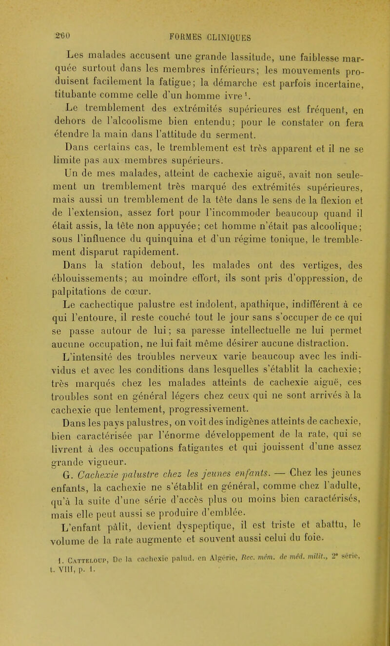 Les malades accusent une grande lassitude, une faiblesse mar- quée surtout dans les membres inférieurs; les mouvements pro- duisent facilement la fatigue; la démarche est parfois incertaine, titubante comme celle d'un homme ivre1. Le tremblement des extrémités supérieures est fréquent, en dehors de l'alcoolisme bien entendu; pour le constater on fera étendre la main dans l'attitude du serment. Dans certains cas, le tremblement est très apparent et il ne se limite pas aux membres supérieurs. Un de mes malades, atteint de cachexie aiguë, avait non seule- ment un tremblement très marqué des extrémités supérieures, mais aussi un tremblement de la tête dans le sens de la flexion et de l'extension, assez fort pour l'incommoder beaucoup quand il était assis, la tête non appuyée; cet homme n'était pas alcoolique; sous l'influence du quinquina et d'un régime tonique, le tremble- ment disparut rapidement. Dans la station debout, les malades ont des vertiges, des éhlouissements ; au moindre effort, ils sont pris d'oppression, de palpitations de cœur. Le cachectique palustre est indolent, apathique, indifférent à ce qui l'entoure, il reste couché tout le jour sans s'occuper de ce qui se passe autour de lui ; sa paresse intellectuelle ne lui permet aucune occupation, ne lui fait même désirer aucune distraction. L'intensité des troubles nerveux varie beaucoup avec les indi- vidus et avec les conditions dans lesquelles s'établit la cachexie; très marqués chez les malades atteints de cachexie aiguë, ces troubles sont en général légers chez ceux qui ne sont arrivés à la cachexie que lentement, progressivement. Dans les pays palustres, on voit des indigènes atteints de cachexie, bien caractérisée par l'énorme développement de la rate, qui se livrent à des occupations fatigantes et qui jouissent d'une assez grande vigueur. G. Cachexie palustre chez les jeunes enfants. — Chez les jeunes enfants, la cachexie ne s'établit en général, comme chez l'adulte, qu'à la suite d'une série d'accès plus ou moins bien caractérisés, mais elle peut aussi se produire d'emblée. L'enfant pâlit, devient dyspeptique, il est triste et abattu, le volume de la rate augmente et souvent aussi celui du foie. I. Catteloup, De In cnchexie palttd. en Algérie, Rcc. mêm. de nu'd. milil., 2e série, t. VIII, |). I.